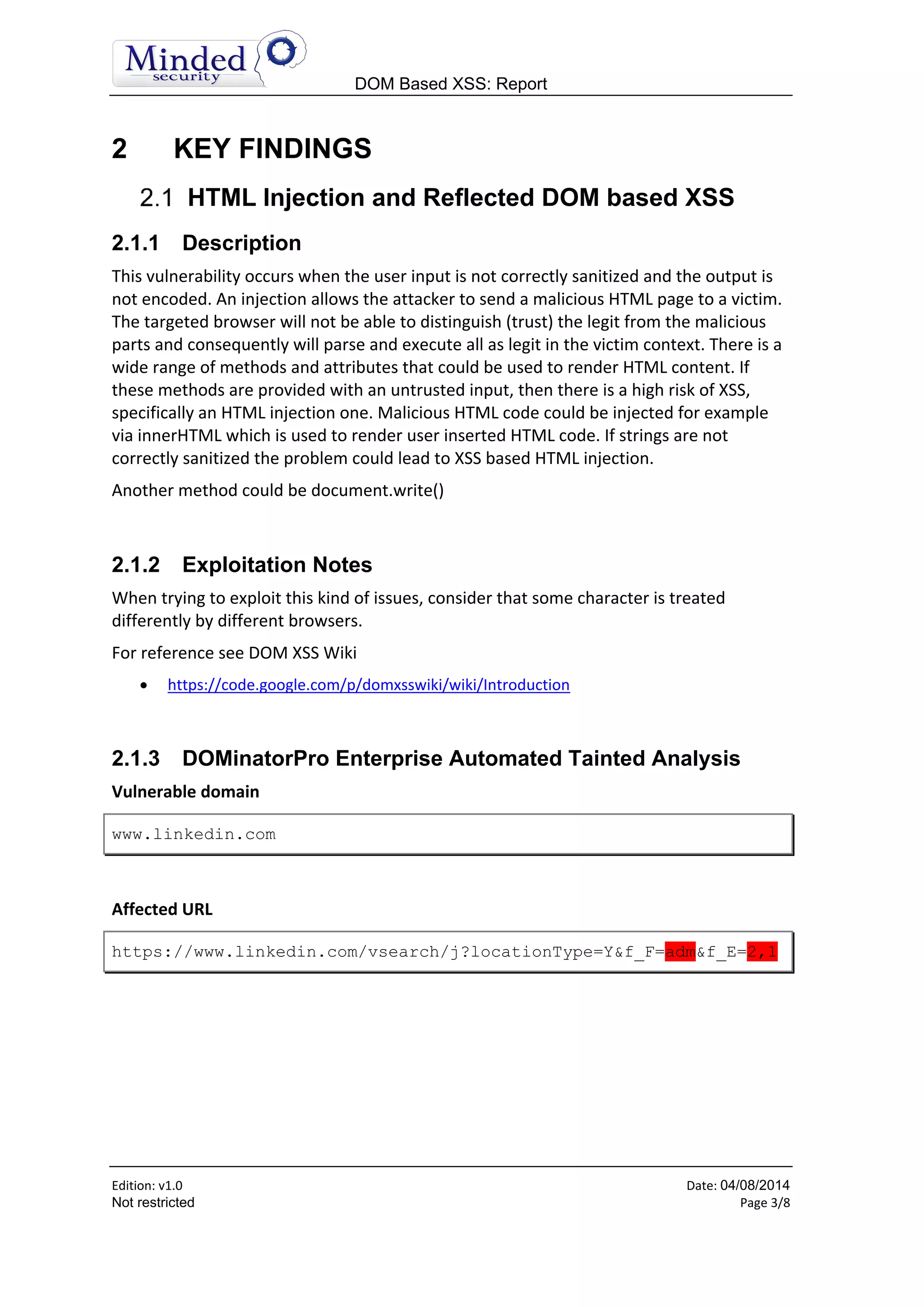 DOM Based XSS: Report
Edition: v1.6 Date: 05/08/2014
Not restricted Page 3/8
2 KEY FINDINGS
HTML Injection and Reflected DOM based XSS
2.1.1 Description
This vulnerability occurs when the user input is not correctly sanitized and the output is
not encoded. An injection allows the attacker to send a malicious HTML page to a victim.
The targeted browser will not be able to distinguish (trust) the legit from the malicious
parts and consequently will parse and execute all as legit in the victim context. There is a
wide range of methods and attributes that could be used to render HTML content. If
these methods are provided with an untrusted input, then there is a high risk of XSS,
specifically an HTML injection one. Malicious HTML code could be injected for example
via innerHTML which is used to render user inserted HTML code. If strings are not
correctly sanitized the problem could lead to XSS based HTML injection.
Another method could be document.write()
2.1.2 Exploitation Notes
When trying to exploit this kind of issues, consider that some character is treated
differently by different browsers.
For reference see DOM XSS Wiki
 https://code.google.com/p/domxsswiki/wiki/Introduction
2.1.3 DOMinatorPro Enterprise Automated Tainted Analysis
Vulnerable domain
www.linkedin.com
Affected URL
https://www.linkedin.com/vsearch/j?locationType=Y&f_F=adm&f_E=2,1
 