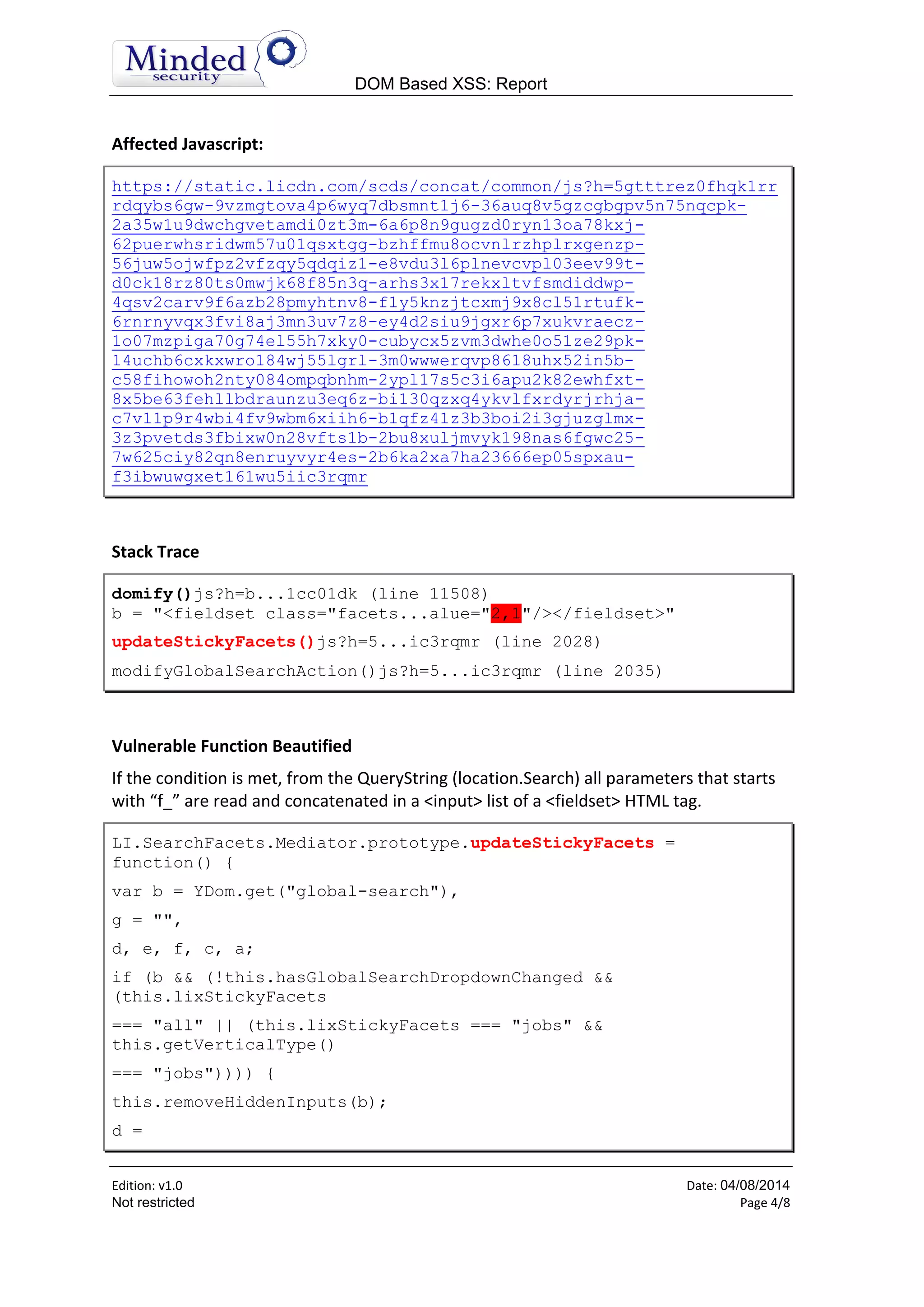 DOM Based XSS: Report
Edition: v1.6 Date: 05/08/2014
Not restricted Page 4/8
Affected Javascript:
https://static.licdn.com/scds/concat/common/js?h=5gtttrez0fhqk1rr
rdqybs6gw-9vzmgtova4p6wyq7dbsmnt1j6-36auq8v5gzcgbgpv5n75nqcpk-
2a35w1u9dwchgvetamdi0zt3m-6a6p8n9gugzd0ryn13oa78kxj-
62puerwhsridwm57u01qsxtgg-bzhffmu8ocvnlrzhplrxgenzp-
56juw5ojwfpz2vfzqy5qdqiz1-e8vdu3l6plnevcvpl03eev99t-
d0ck18rz80ts0mwjk68f85n3q-arhs3x17rekxltvfsmdiddwp-
4qsv2carv9f6azb28pmyhtnv8-f1y5knzjtcxmj9x8cl51rtufk-
6rnrnyvqx3fvi8aj3mn3uv7z8-ey4d2siu9jgxr6p7xukvraecz-
1o07mzpiga70g74el55h7xky0-cubycx5zvm3dwhe0o51ze29pk-
14uchb6cxkxwro184wj55lgrl-3m0wwwerqvp8618uhx52in5b-
c58fihowoh2nty084ompqbnhm-2ypl17s5c3i6apu2k82ewhfxt-
8x5be63fehllbdraunzu3eq6z-bi130qzxq4ykvlfxrdyrjrhja-
c7v11p9r4wbi4fv9wbm6xiih6-b1qfz41z3b3boi2i3gjuzglmx-
3z3pvetds3fbixw0n28vfts1b-2bu8xuljmvyk198nas6fgwc25-
7w625ciy82qn8enruyvyr4es-2b6ka2xa7ha23666ep05spxau-
f3ibwuwgxet161wu5iic3rqmr
Stack Trace
domify()js?h=b...1cc01dk (line 11508)
b = "<fieldset class="facets...alue="2,1"/></fieldset>"
updateStickyFacets()js?h=5...ic3rqmr (line 2028)
modifyGlobalSearchAction()js?h=5...ic3rqmr (line 2035)
Vulnerable Function Beautified
If the condition is met, from the QueryString (location.Search) all parameters that starts
with “f_” are read and concatenated in a <input> list of a <fieldset> HTML tag.
LI.SearchFacets.Mediator.prototype.updateStickyFacets =
function() {
var b = YDom.get("global-search"),
g = "",
d, e, f, c, a;
if (b && (!this.hasGlobalSearchDropdownChanged &&
(this.lixStickyFacets
=== "all" || (this.lixStickyFacets === "jobs" &&
this.getVerticalType()
=== "jobs")))) {
this.removeHiddenInputs(b);
d =
 