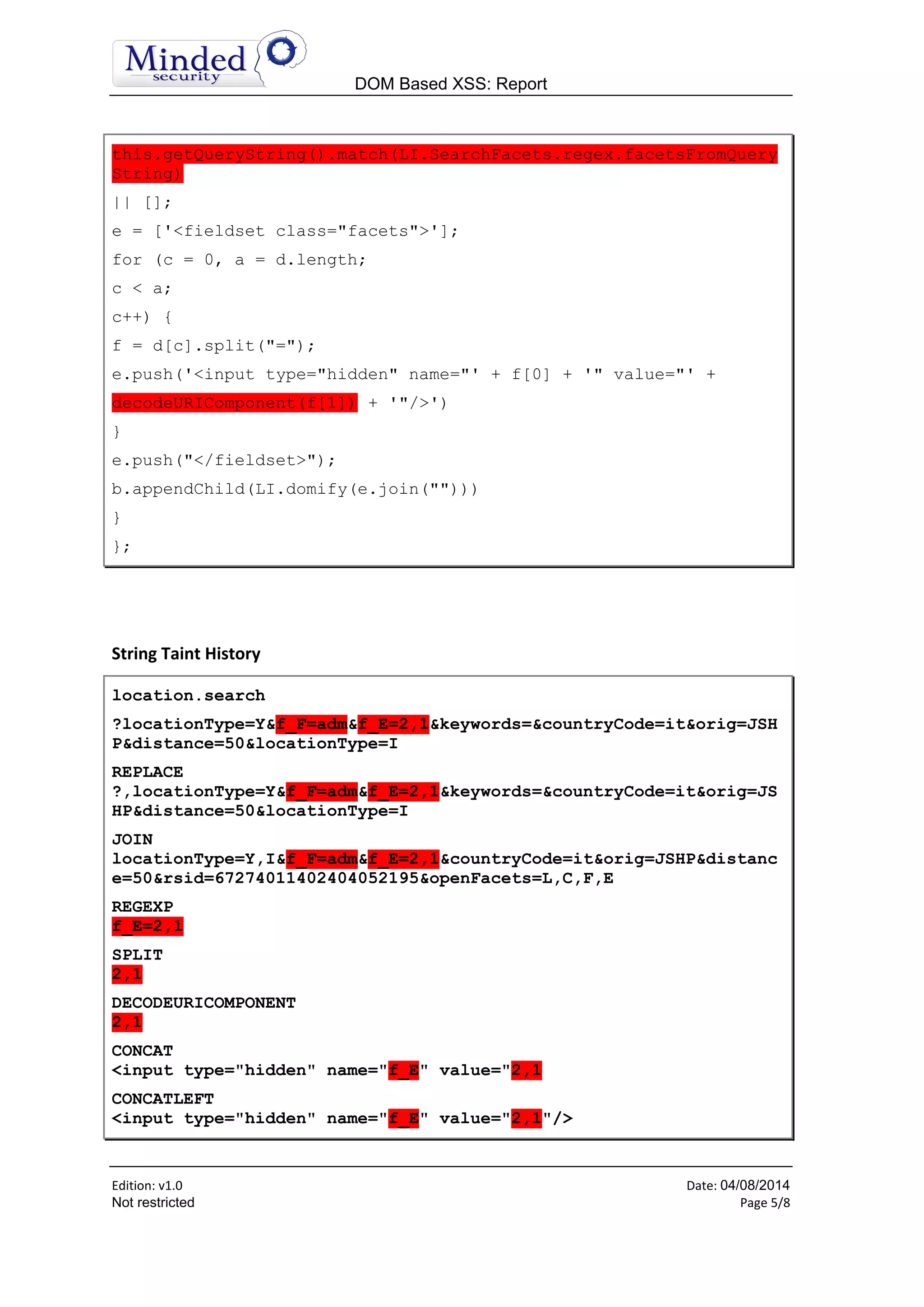 DOM Based XSS: Report
Edition: v1.6 Date: 05/08/2014
Not restricted Page 5/8
this.getQueryString().match(LI.SearchFacets.regex.facetsFromQuery
String)
|| [];
e = ['<fieldset class="facets">'];
for (c = 0, a = d.length;
c < a;
c++) {
f = d[c].split("=");
e.push('<input type="hidden" name="' + f[0] + '" value="' +
decodeURIComponent(f[1]) + '"/>')
}
e.push("</fieldset>");
b.appendChild(LI.domify(e.join("")))
}
};
String Taint History
location.search
?locationType=Y&f_F=adm&f_E=2,1&keywords=&countryCode=it&orig=JSH
P&distance=50&locationType=I
REPLACE
?,locationType=Y&f_F=adm&f_E=2,1&keywords=&countryCode=it&orig=JS
HP&distance=50&locationType=I
JOIN
locationType=Y,I&f_F=adm&f_E=2,1&countryCode=it&orig=JSHP&distanc
e=50&rsid=67274011402404052195&openFacets=L,C,F,E
REGEXP
f_E=2,1
SPLIT
2,1
DECODEURICOMPONENT
2,1
CONCAT
<input type="hidden" name="f_E" value="2,1
CONCATLEFT
<input type="hidden" name="f_E" value="2,1"/>
 