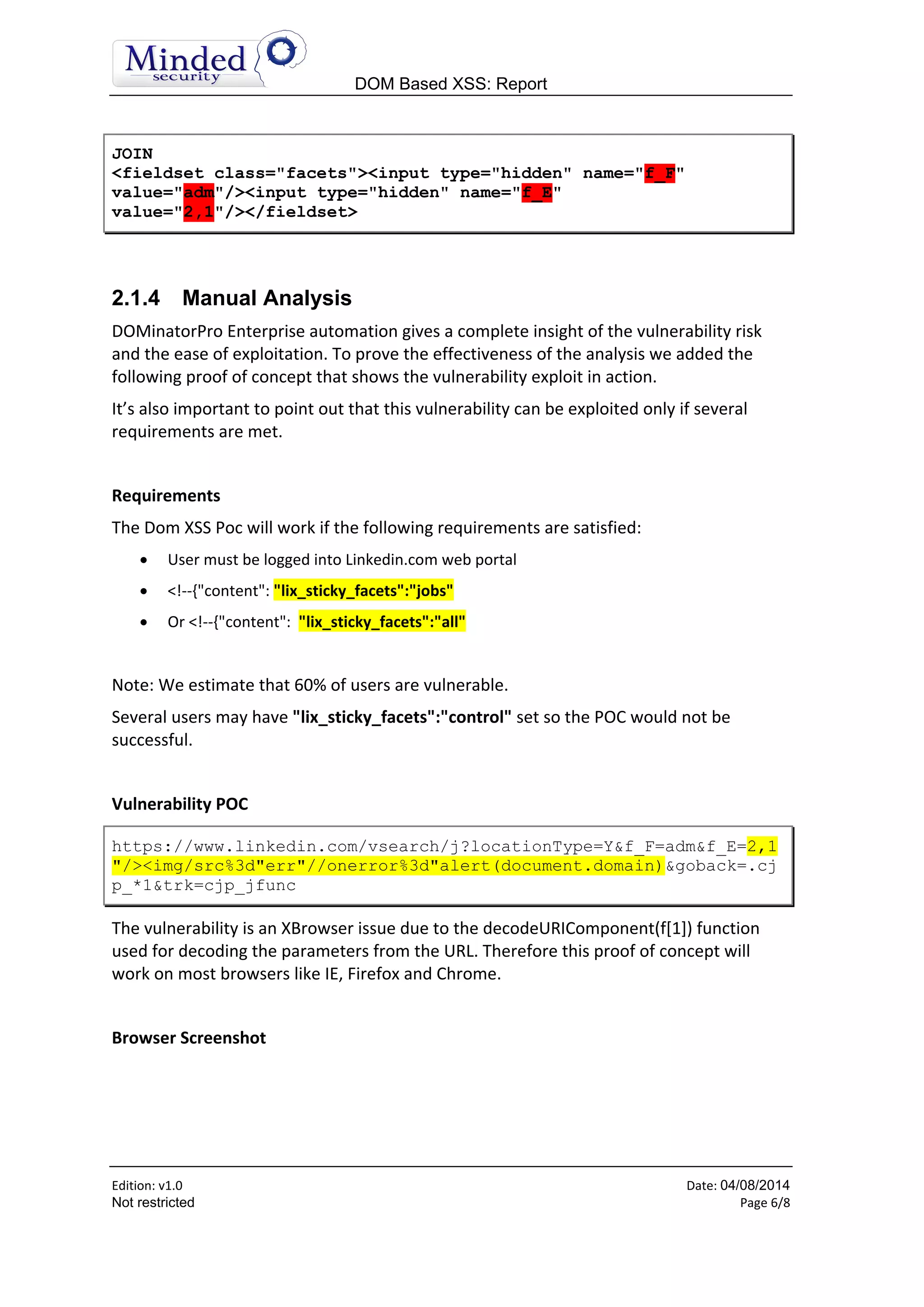 DOM Based XSS: Report
Edition: v1.6 Date: 05/08/2014
Not restricted Page 6/8
JOIN
<fieldset class="facets"><input type="hidden" name="f_F"
value="adm"/><input type="hidden" name="f_E"
value="2,1"/></fieldset>
2.1.4 Manual Analysis
DOMinatorPro Enterprise automation gives a complete insight of the vulnerability risk
and the ease of exploitation. To prove the effectiveness of the analysis we added the
following proof of concept that shows the vulnerability exploit in action.
It’s also important to point out that this vulnerability can be exploited only if several
requirements are met.
Requirements
The Dom XSS Poc will work if the following requirements are satisfied:
 User must be logged into Linkedin.com web portal
 <!--{"content": "lix_sticky_facets":"jobs"
 Or <!--{"content": "lix_sticky_facets":"all"
Note: We estimate that 60% of users are vulnerable.
Several users may have "lix_sticky_facets":"control" set so the POC would not be
successful.
Vulnerability POC
https://www.linkedin.com/vsearch/j?locationType=Y&f_F=adm&f_E=2,1
"/><img/src%3d"err"//onerror%3d"alert(document.domain)&goback=.cj
p_*1&trk=cjp_jfunc
The vulnerability is an XBrowser issue due to the decodeURIComponent(f[1]) function
used for decoding the parameters from the URL. Therefore this proof of concept will
work on most browsers like IE, Firefox and Chrome.
Browser Screenshot
 