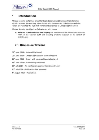 DOM Based XSS: Report
Edition: v1.6 Date: 05/08/2014
Not restricted Page 2/8
1 Introduction
Minded Security performed an authenticated scan using DOMinatorPro Enterprise
security scanner for searching Javascript security issues across Linkedin.com website.
Herein are reported the High Risk vulnerabilities related to Linkedin.com location.
Minded Security identified the following security issues:
1) Reflected DOM based Cross Site Scripting: an attacker could be able to inject arbitrary
HTML in the browser DOM and executing arbitrary Javascript in the context of
Linkedin.com.
Disclosure Timeline
08th
June 2014 – Vulnerability Found
09th
June 2014 – Linkedin.com security team contacted
10th
June 2014 – Report with vulnerability details shared
11th
June 2014 – Vulnerability confirmed
28th
July 2014 – Fix notification received from Linkedin.com. Update: The fix was actually
faster than the fix notification. The fix was made in less than ten days.
30th
July 2014 – Publication date approved
4th
August 2014 – Publication
 