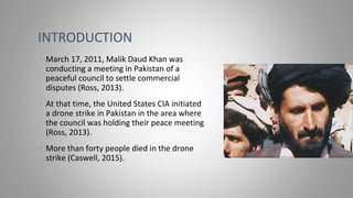 • March 17, 2011, Malik Daud Khan was
conducting a meeting in Pakistan of a
peaceful council to settle commercial
disputes (Ross, 2013).
• At that time, the United States CIA initiated
a drone strike in Pakistan in the area where
the council was holding their peace meeting
(Ross, 2013).
• More than forty people died in the drone
strike (Caswell, 2015).
INTRODUCTION
 
