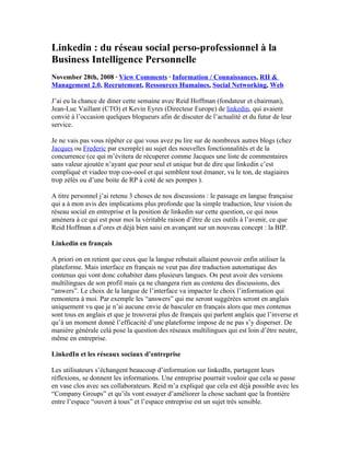 Linkedin : du réseau social perso-professionnel à la
Business Intelligence Personnelle
November 28th, 2008 · View Comments · Information / Connaissances, RH &
Management 2.0, Recrutement, Ressources Humaines, Social Networking, Web

J’ai eu la chance de diner cette semaine avec Reid Hoffman (fondateur et chairman),
Jean-Luc Vaillant (CTO) et Kevin Eyres (Directeur Europe) de linkedin, qui avaient
convié à l’occasion quelques blogueurs afin de discuter de l’actualité et du futur de leur
service.

Je ne vais pas vous répêter ce que vous avez pu lire sur de nombreux autres blogs (chez
Jacques ou Frederic par exemple) au sujet des nouvelles fonctionnalités et de la
concurrence (ce qui m’évitera de récuperer comme Jacques une liste de commentaires
sans valeur ajoutée n’ayant que pour seul et unique but de dire que linkedin c’est
compliqué et viadeo trop coo-oool et qui semblent tout émaner, vu le ton, de stagiaires
trop zélés ou d’une boite de RP à coté de ses pompes ).

A titre personnel j’ai retenu 3 choses de nos discussions : le passage en langue française
qui a à mon avis des implications plus profonde que la simple traduction, leur vision du
réseau social en entreprise et la position de linkedin sur cette question, ce qui nous
amènera à ce qui est pour moi la véritable raison d’être de ces outils à l’avenir, ce que
Reid Hoffman a d’ores et déjà bien saisi en avançant sur un nouveau concept : la BIP.

Linkedin en français

A priori on en retient que ceux que la langue rebutait allaient pouvoir enfin utiliser la
plateforme. Mais interface en français ne veut pas dire traduction automatique des
contenus qui vont donc cohabiter dans plusieurs langues. On peut avoir des versions
multilingues de son profil mais ça ne changera rien au contenu des discussions, des
“anwers”. Le choix de la langue de l’interface va impacter le choix l’information qui
remontera à moi. Par exemple les “answers” qui me seront suggérées seront en anglais
uniquement vu que je n’ai aucune envie de basculer en français alors que mes contenus
sont tous en anglais et que je trouverai plus de français qui parlent anglais que l’inverse et
qu’à un moment donné l’efficacité d’une plateforme impose de ne pas s’y disperser. De
manière générale celà pose la question des réseaux multilingues qui est loin d’être neutre,
même en entreprise.

LinkedIn et les réseaux sociaux d’entreprise

Les utilisateurs s’échangent beaucoup d’information sur linkedIn, partagent leurs
réflexions, se donnent les informations. Une entreprise pourrait vouloir que cela se passe
en vase clos avec ses collaborateurs. Reid m’a expliqué que cela est déjà possible avec les
“Company Groups” et qu’ils vont essayer d’améliorer la chose sachant que la frontière
entre l’espace “ouvert à tous” et l’espace entreprise est un sujet très sensible.
 