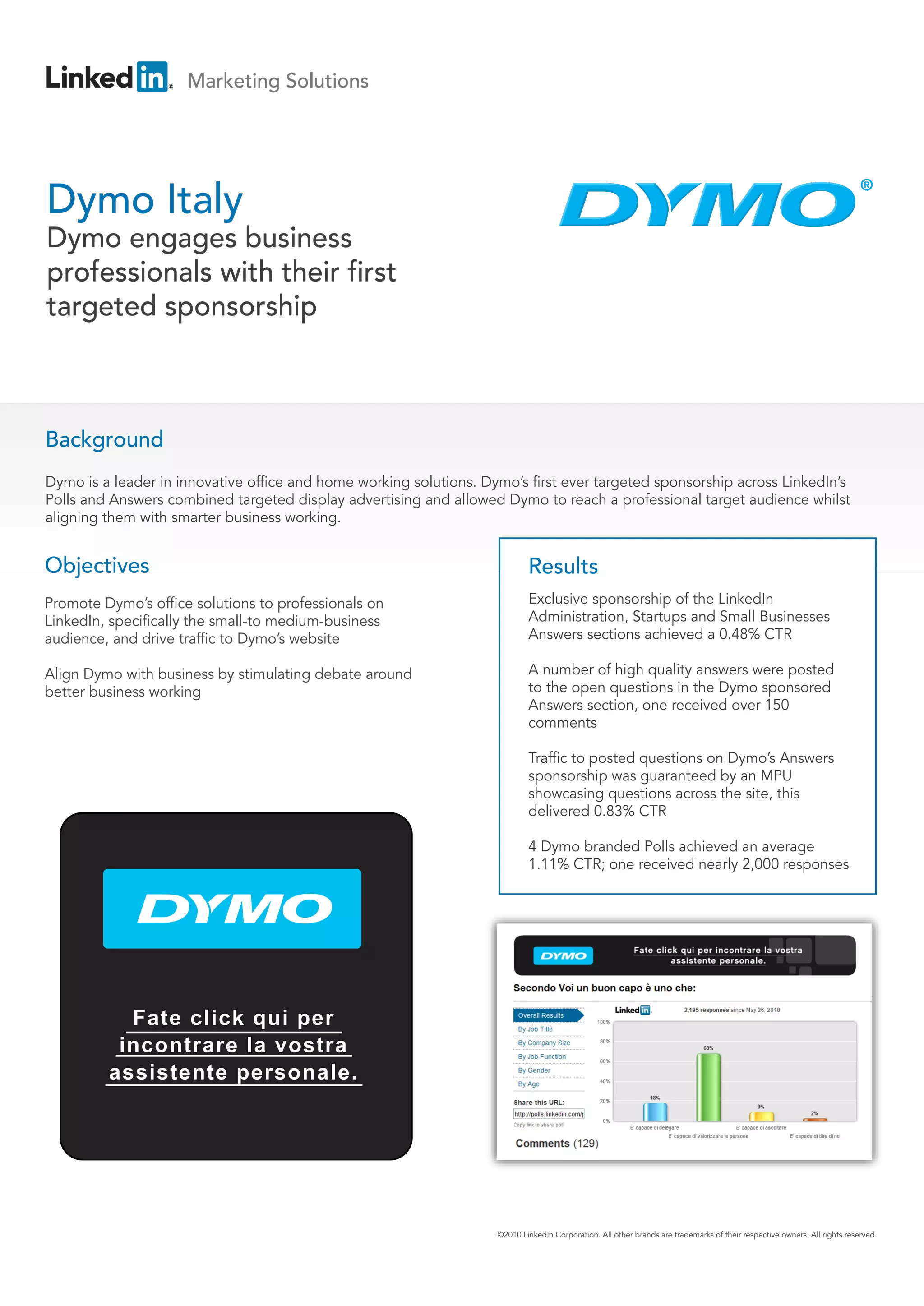 Marketing Solutions




Dymo Italy
Dymo engages business
professionals with their first
targeted sponsorship



Background
Dymo is a leader in innovative office and home working solutions. Dymo’s first ever targeted sponsorship across LinkedIn’s
Polls and Answers combined targeted display advertising and allowed Dymo to reach a professional target audience whilst
aligning them with smarter business working.


Objectives                                                                  Results
Promote Dymo’s office solutions to professionals on                         Exclusive sponsorship of the LinkedIn
LinkedIn, specifically the small-to medium-business                         Administration, Startups and Small Businesses
audience, and drive traffic to Dymo’s website                               Answers sections achieved a 0.48% CTR

Align Dymo with business by stimulating debate around                       A number of high quality answers were posted
better business working                                                     to the open questions in the Dymo sponsored
                                                                            Answers section, one received over 150
                                                                            comments

                                                                            Traffic to posted questions on Dymo’s Answers
                                                                            sponsorship was guaranteed by an MPU
                                                                            showcasing questions across the site, this
                                                                            delivered 0.83% CTR

                                                                            4 Dymo branded Polls achieved an average
                                                                            1.11% CTR; one received nearly 2,000 responses




           Fate click qui per
          incontrare la vostra
         assistente personale.




                                                                    ©2010 LinkedIn Corporation. All other brands are trademarks of their respective owners. All rights reserved.
 