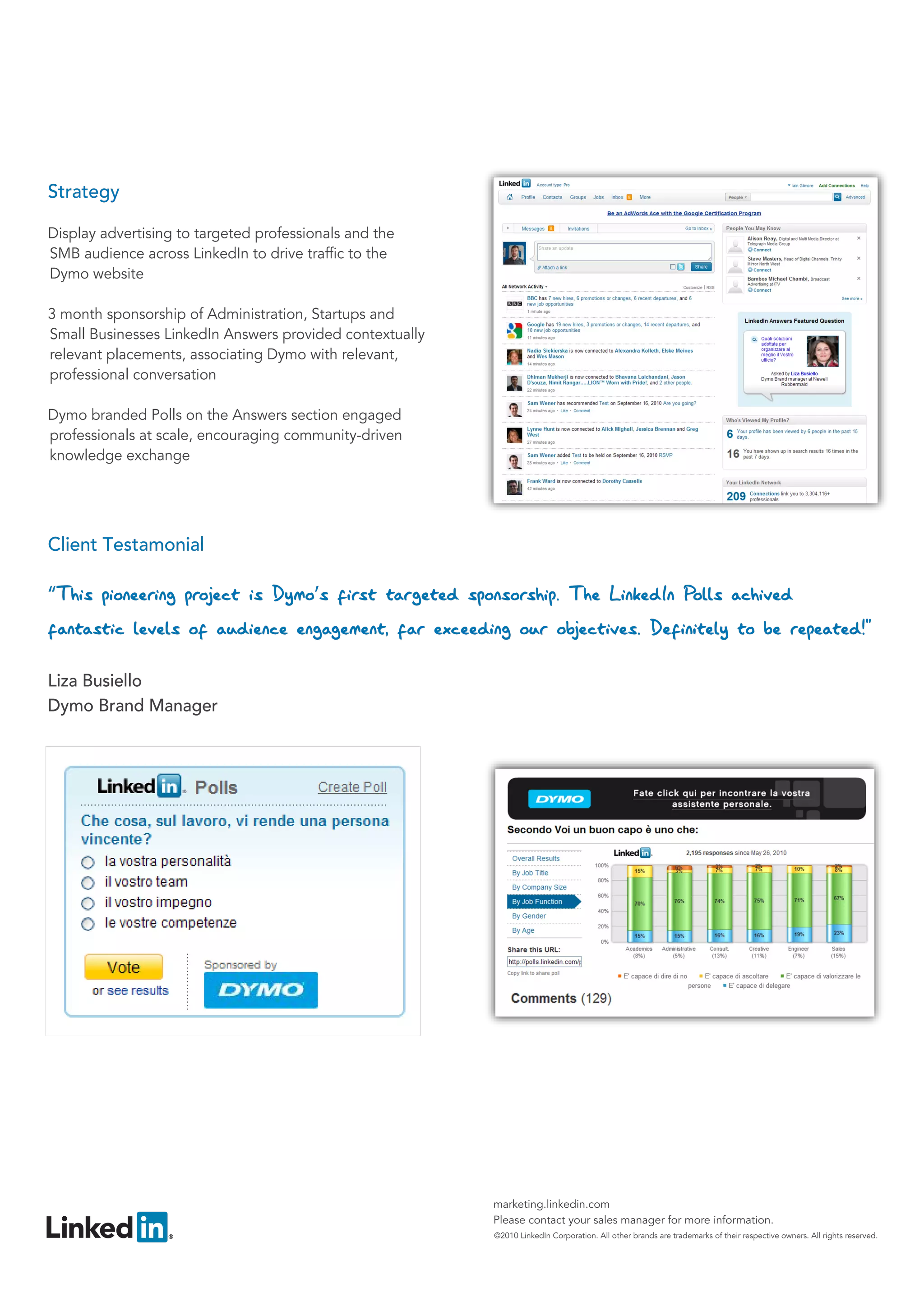 Strategy

Display advertising to targeted professionals and the
SMB audience across LinkedIn to drive traffic to the
Dymo website

3 month sponsorship of Administration, Startups and
Small Businesses LinkedIn Answers provided contextually
relevant placements, associating Dymo with relevant,
professional conversation

Dymo branded Polls on the Answers section engaged
professionals at scale, encouraging community-driven
knowledge exchange




                                                          marketing.linkedin.com
                                                          Please contact your sales manager for more information.
                                                          ©2010 LinkedIn Corporation. All other brands are trademarks of their respective owners. All rights reserved.
 