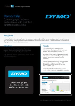 Marketing Solutions




Dymo Italy
Dymo engages business
professionals with their first
targeted sponsorship



Background
Dymo is a leader in innovative office and home working solutions. Dymo’s first ever targeted sponsorship across LinkedIn’s
Polls and Answers combined targeted display advertising and allowed Dymo to reach a professional target audience whilst
aligning them with smarter business working.


Objectives                                                                  Results
Promote Dymo’s office solutions to professionals on                         Exclusive sponsorship of the LinkedIn
LinkedIn, specifically the small-to medium-business                         Administration, Startups and Small Businesses
audience, and drive traffic to Dymo’s website                               Answers sections achieved a 0.48% CTR

Align Dymo with business by stimulating debate around                       A number of high quality answers were posted
better business working                                                     to the open questions in the Dymo sponsored
                                                                            Answers section, one received over 150
                                                                            comments

                                                                            Traffic to posted questions on Dymo’s Answers
                                                                            sponsorship was guaranteed by an MPU
                                                                            showcasing questions across the site, this
                                                                            delivered 0.83% CTR

                                                                            4 Dymo branded Polls achieved an average
                                                                            1.11% CTR; one received nearly 2,000 responses




           Fate click qui per
          incontrare la vostra
         assistente personale.




                                                                    ©2010 LinkedIn Corporation. All other brands are trademarks of their respective owners. All rights reserved.
 