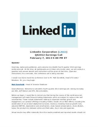 Linkedin Corporation (LNKD)
                            Q42012 Earnings Call
                        February 7, 2013 5:00 PM ET
Operator

Good day, ladies and gentlemen, and welcome to LinkedIn fourth quarter 2012 earnings
conference call. At this time, all participants are in listen-only mode. Later, we will conduct a
question-and-answer session and instructions will be given at that time. (Operator
Instructions) As a reminder, this conference call is being recorded.

I would now like to hand the conference over to Mr. Matt Sonefeldt, Head of Investor
Relations. Sir, you may begin.

Matt Sonefeldt - Head of Investor Relations

Good afternoon. Welcome to LinkedIn's fourth quarter 2012 earnings call. Joining me today
are CEO, Jeff Weiner and CFO, Steve Sordello.

Before we begin, I would like to remind you that during the course of this conference call,
management will make forward-looking statements which are subject to various risks and
uncertainties. These include statements relating to expected member growth and
engagement, our product offerings including mobile; results of our R&D efforts, including the
acceleration of our product deployment process; revenue, including revenue growth rate,
adjusted EBITDA, depreciation and amortization, stock-based compensation, share dilution,
taxes, the product mix between online and field sales, churn rate and expenses.

Actual results may differ materially from the results predicted and reported results should not
 