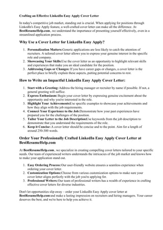 Crafting an Effective LinkedIn Easy Apply Cover Letter
In today's competitive job market, standing out is crucial. When applying for positions through
LinkedIn's Easy Apply feature, a well-crafted cover letter can make all the difference. At
BestResumeHelp.com, we understand the importance of presenting yourself effectively, even in a
streamlined application process.
Why Use a Cover Letter for LinkedIn Easy Apply?
1. Personalization Matters:Generic applications are less likely to catch the attention of
recruiters. A tailored cover letter allows you to express your genuine interest in the specific
role and company.
2. Showcasing Your Skills:Use the cover letter as an opportunity to highlight relevant skills
and experiences that make you an ideal candidate for the position.
3. Addressing Gaps or Changes: If you have career gaps or changes, a cover letter is the
perfect place to briefly explain these aspects, putting potential concerns to rest.
How to Write an Impactful LinkedIn Easy Apply Cover Letter:
1. Start with a Greeting:Address the hiring manager or recruiter by name if possible. If not, a
general greeting will suffice.
2. Express Enthusiasm: Begin your cover letter by expressing genuine excitement about the
opportunity and why you're interested in the role.
3. Highlight Your Achievements:Use specific examples to showcase your achievements and
how they align with the job requirements.
4. Connect Your Experience to the Job:Demonstrate how your past experiences have
prepared you for the challenges of the position.
5. Tailor Your Letter to the Job Description:Use keywords from the job description to
demonstrate that you understand the requirements of the role.
6. Keep it Concise: A cover letter should be concise and to the point. Aim for a length of
around 250-300 words.
Order Your Professionally Crafted LinkedIn Easy Apply Cover Letter at
BestResumeHelp.com
At BestResumeHelp.com, we specialize in creating compelling cover letters tailored to your specific
needs. Our team of experienced writers understands the intricacies of the job market and knows how
to make your application stand out.
1. Easy Ordering Process:Our user-friendly website ensures a seamless experience when
ordering your cover letter.
2. Customization Options:Choose from various customization options to make sure your
cover letter aligns perfectly with the job you're applying for.
3. Professional Writers:Our team of professional writers has a wealth of experience in crafting
effective cover letters for diverse industries.
Don't let opportunities slip away – order your LinkedIn Easy Apply cover letter at
BestResumeHelp.comand make a lasting impression on recruiters and hiring managers. Your career
deserves the best, and we're here to help you achieve it.
 