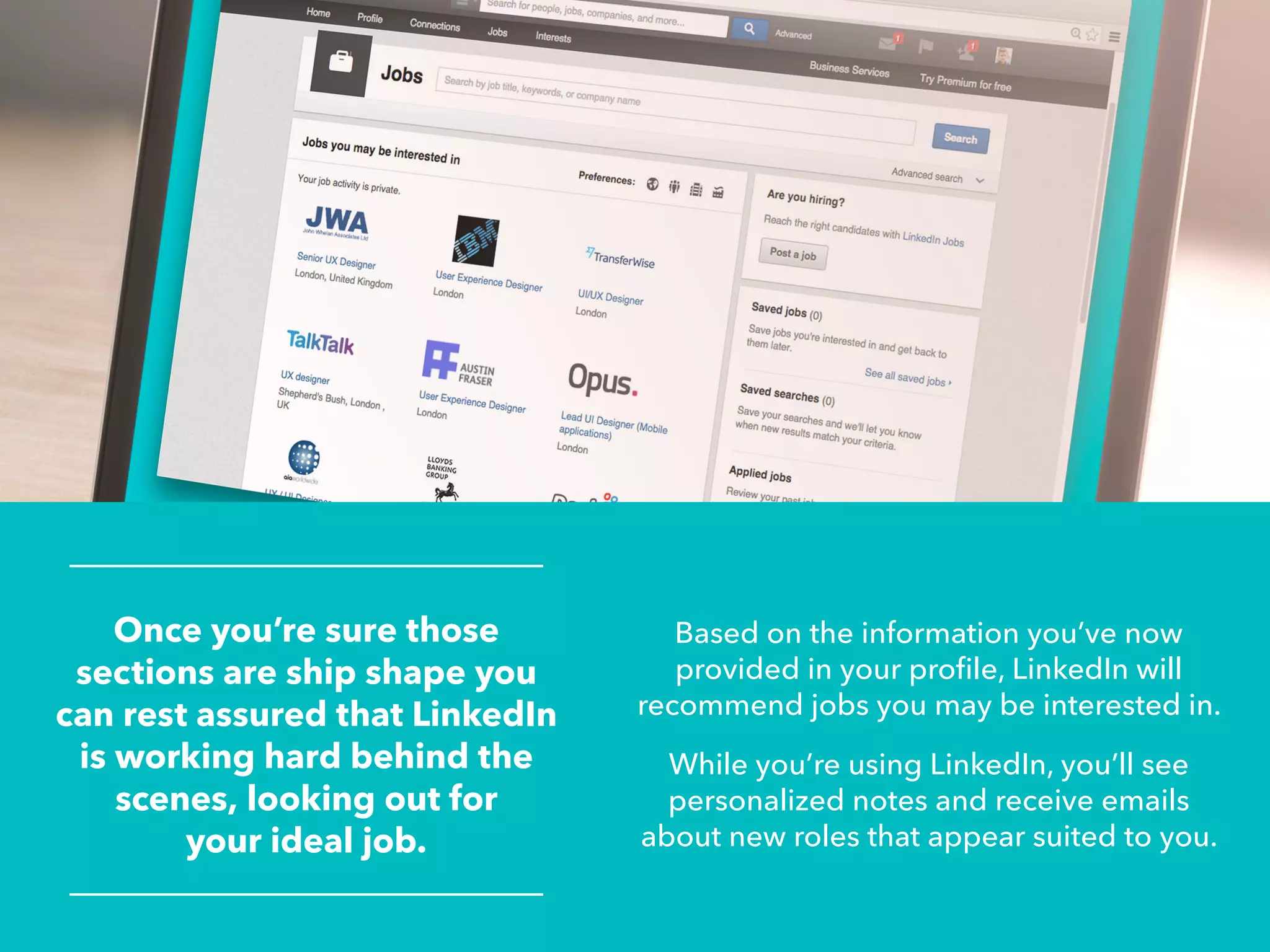 Once you’re sure those
sections are ship shape you
can rest assured that LinkedIn
is working hard behind the
scenes, looking out for
your ideal job.
Based on the information you’ve now
provided in your profile, LinkedIn will
recommend jobs you may be interested in.
While you’re using LinkedIn, you’ll see
personalized notes and receive emails
about new roles that appear suited to you.
 