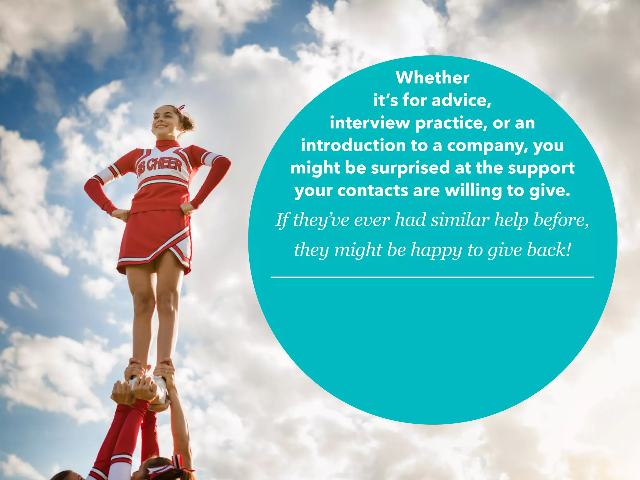 Whether
it’s for advice,
interview practice, or an
introduction to a company, you
might be surprised at the support
your contacts are willing to give.
If they’ve ever had similar help before,
they might be happy to give back!
 