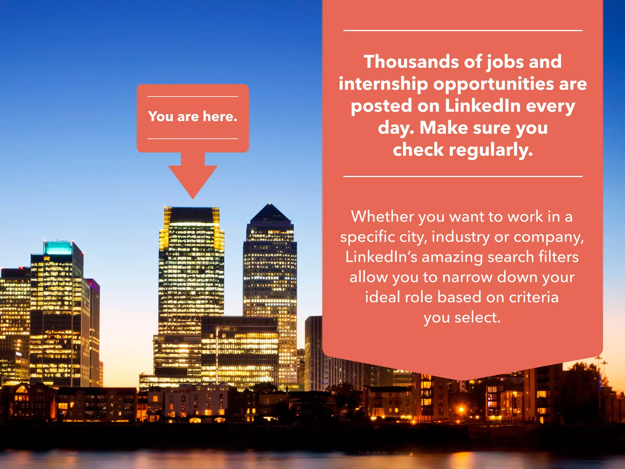 You are here.
Whether you want to work in a
specific city, industry or company,
LinkedIn’s amazing search filters
allow you to narrow down your
ideal role based on criteria
you select.
Thousands of jobs and
internship opportunities are
posted on LinkedIn every
day. Make sure you
check regularly.
 