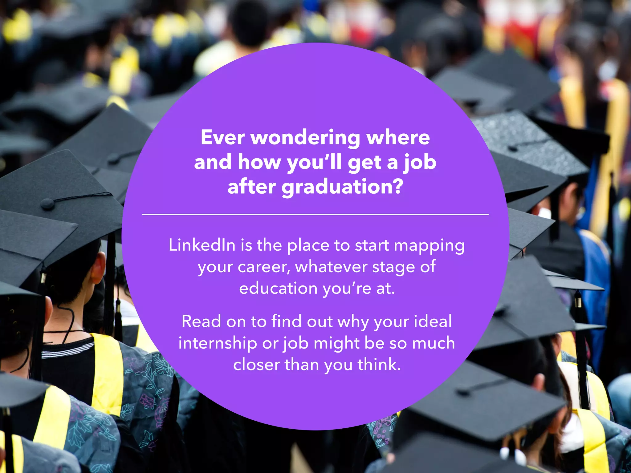 Ever wondering where
and how you’ll get a job
after graduation?
LinkedIn is the place to start mapping
your career, whatever stage of
education you’re at.
Read on to find out why your ideal
internship or job might be so much
closer than you think.
 