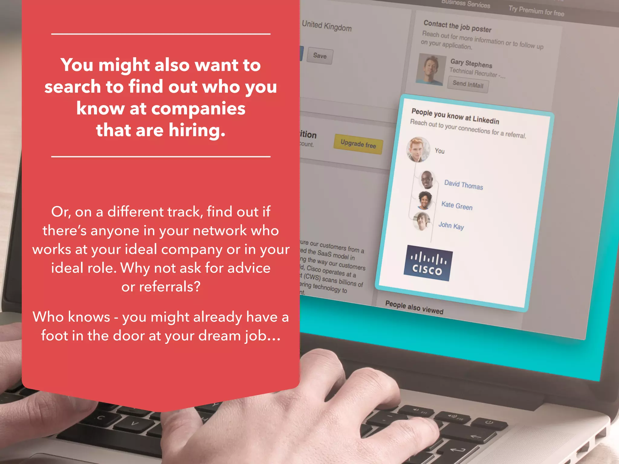 You might also want to
search to find out who you
know at companies
that are hiring.
Or, on a different track, find out if
there’s anyone in your network who
works at your ideal company or in your
ideal role. Why not ask for advice
or referrals?
Who knows - you might already have a
foot in the door at your dream job…
 