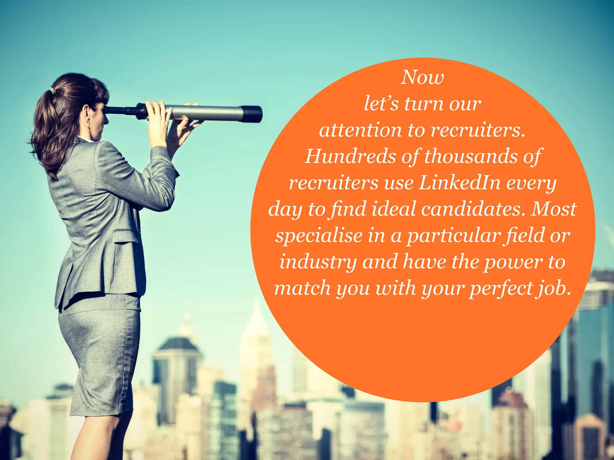 Now
let’s turn our
attention to recruiters.
Hundreds of thousands of
recruiters use LinkedIn every
day to find ideal candidates. Most
specialise in a particular field or
industry and have the power to
match you with your perfect job.
 