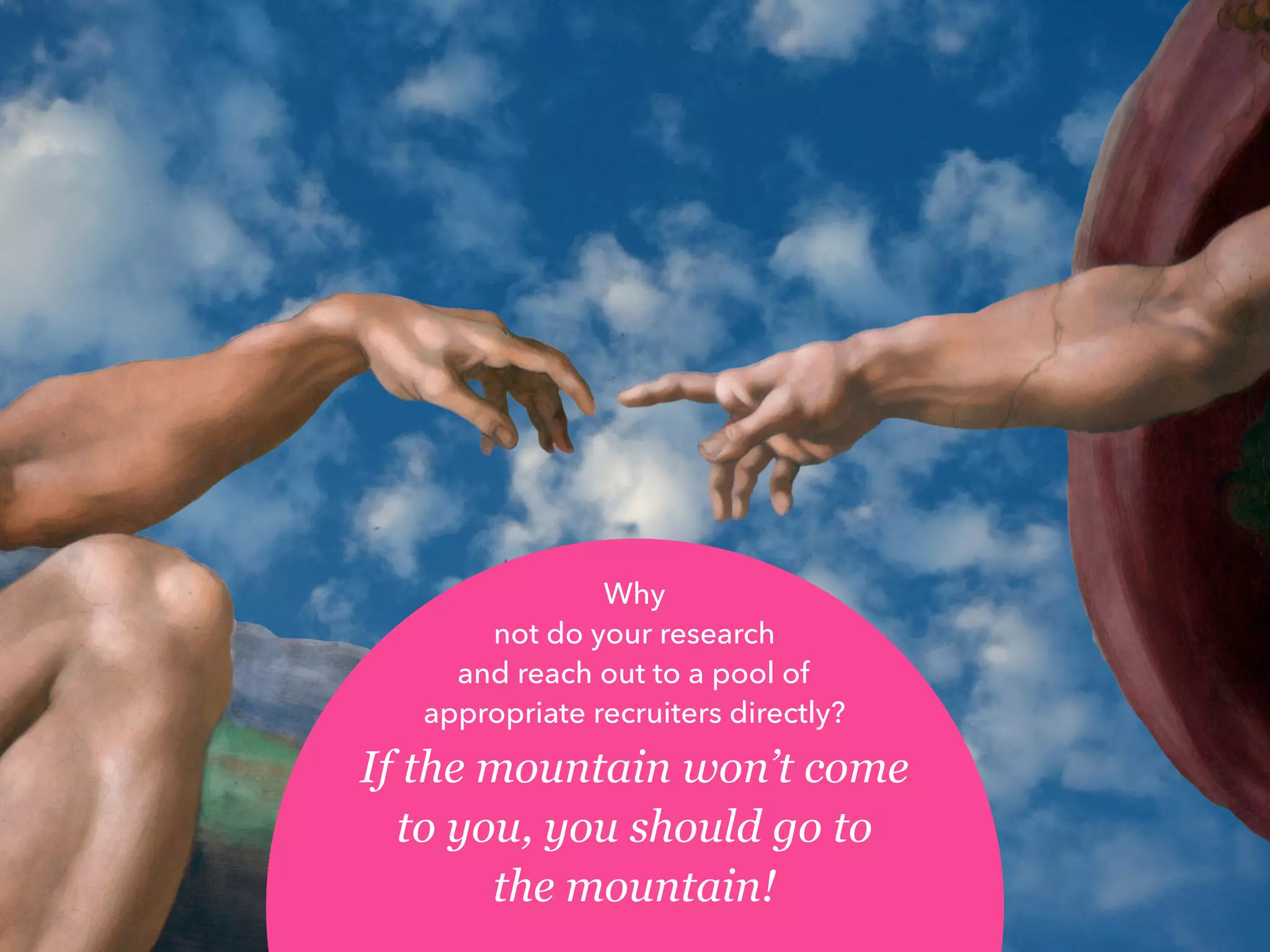 Why
not do your research
and reach out to a pool of
appropriate recruiters directly?
If the mountain won’t come
to you, you should go to
the mountain!
 