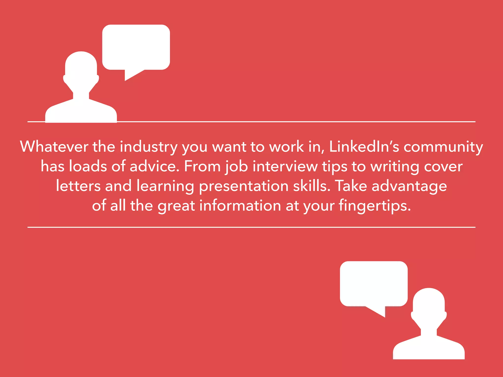 Whatever the industry you want to work in, LinkedIn’s community
has loads of advice. From job interview tips to writing cover
letters and learning presentation skills. Take advantage
of all the great information at your fingertips.
 