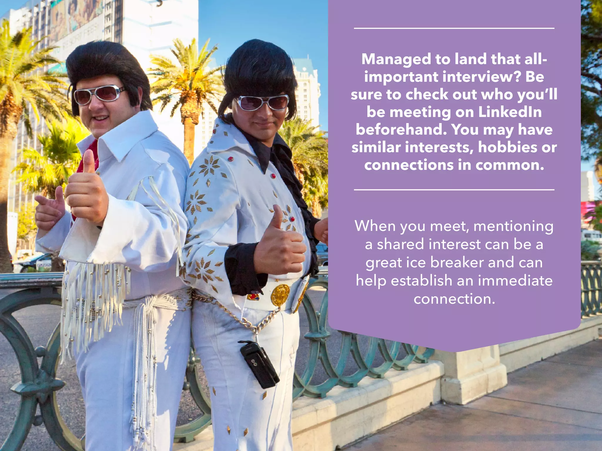 Managed to land that all-
important interview? Be
sure to check out who you’ll
be meeting on LinkedIn
beforehand. You may have
similar interests, hobbies or
connections in common.
When you meet, mentioning
a shared interest can be a
great ice breaker and can
help establish an immediate
connection.
 