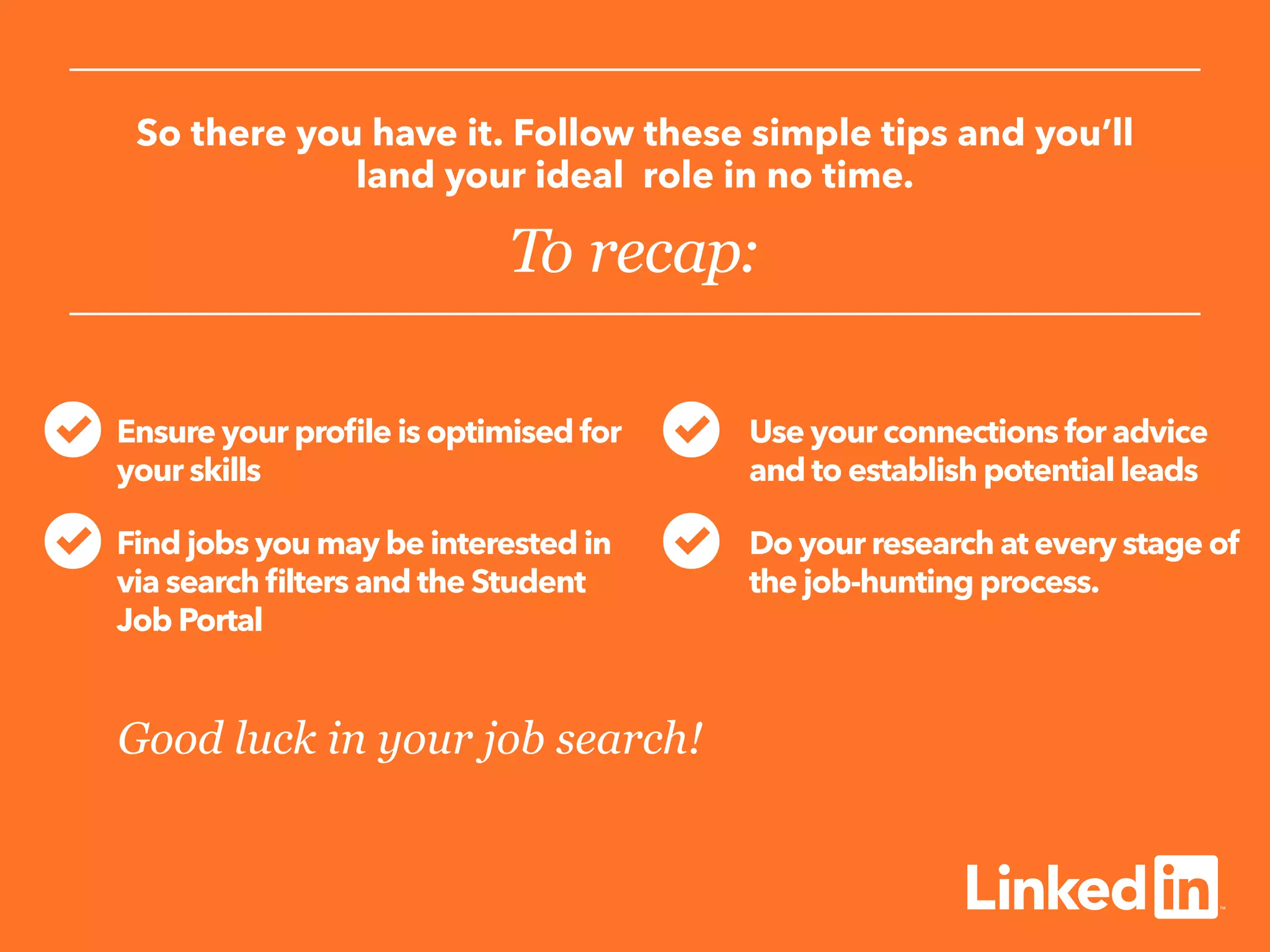 So there you have it. Follow these simple tips and you’ll
land your ideal role in no time.
To recap:
Ensure your profile is optimised for
your skills
Find jobs you may be interested in
via search filters and the Student
Job Portal
	
Use your connections for advice
and to establish potential leads
Do your research at every stage of
the job-hunting process.
Good luck in your job search!
 