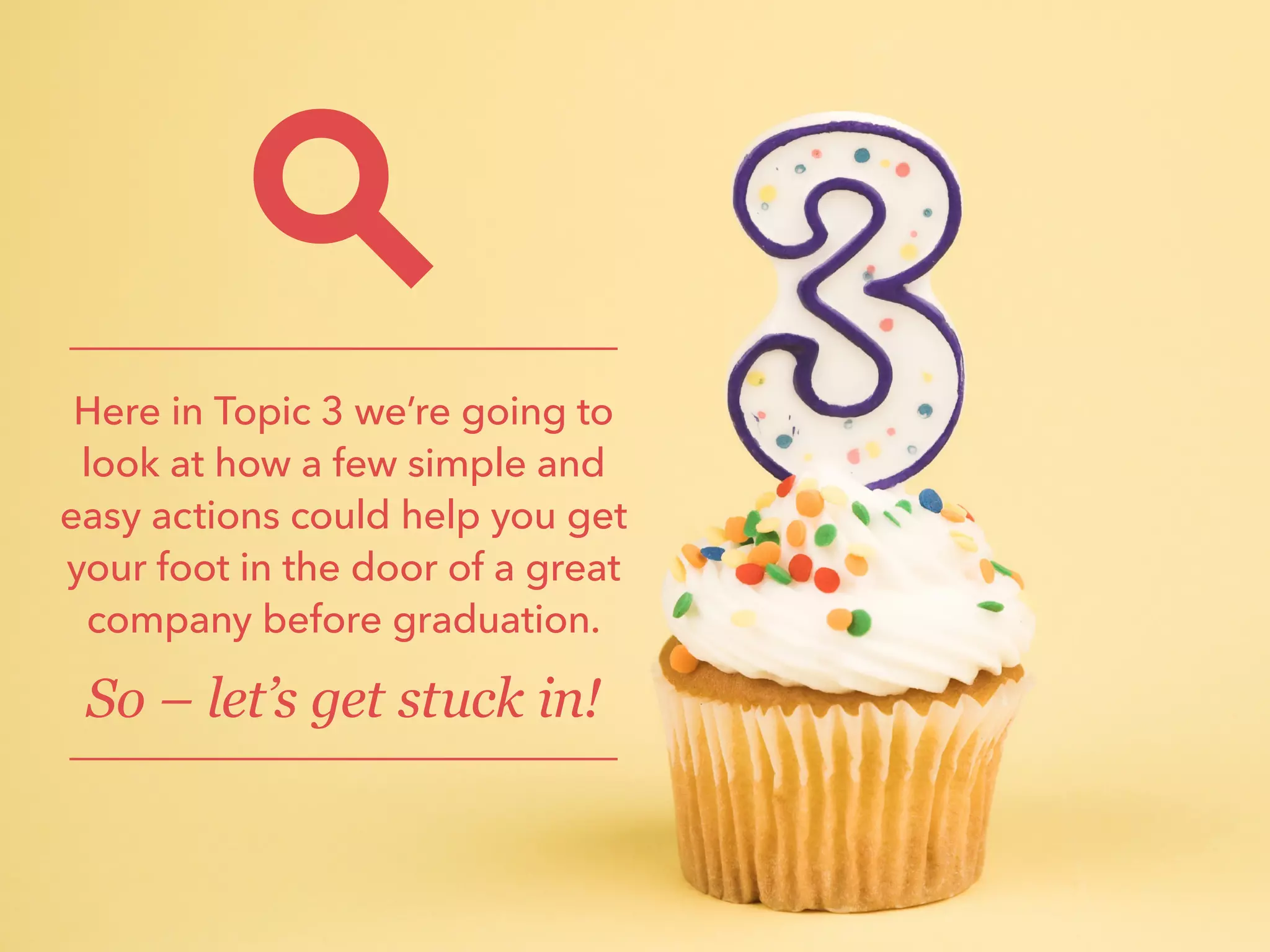 Here in Topic 3 we’re going to
look at how a few simple and
easy actions could help you get
your foot in the door of a great
company before graduation.
So – let’s get stuck in!
 