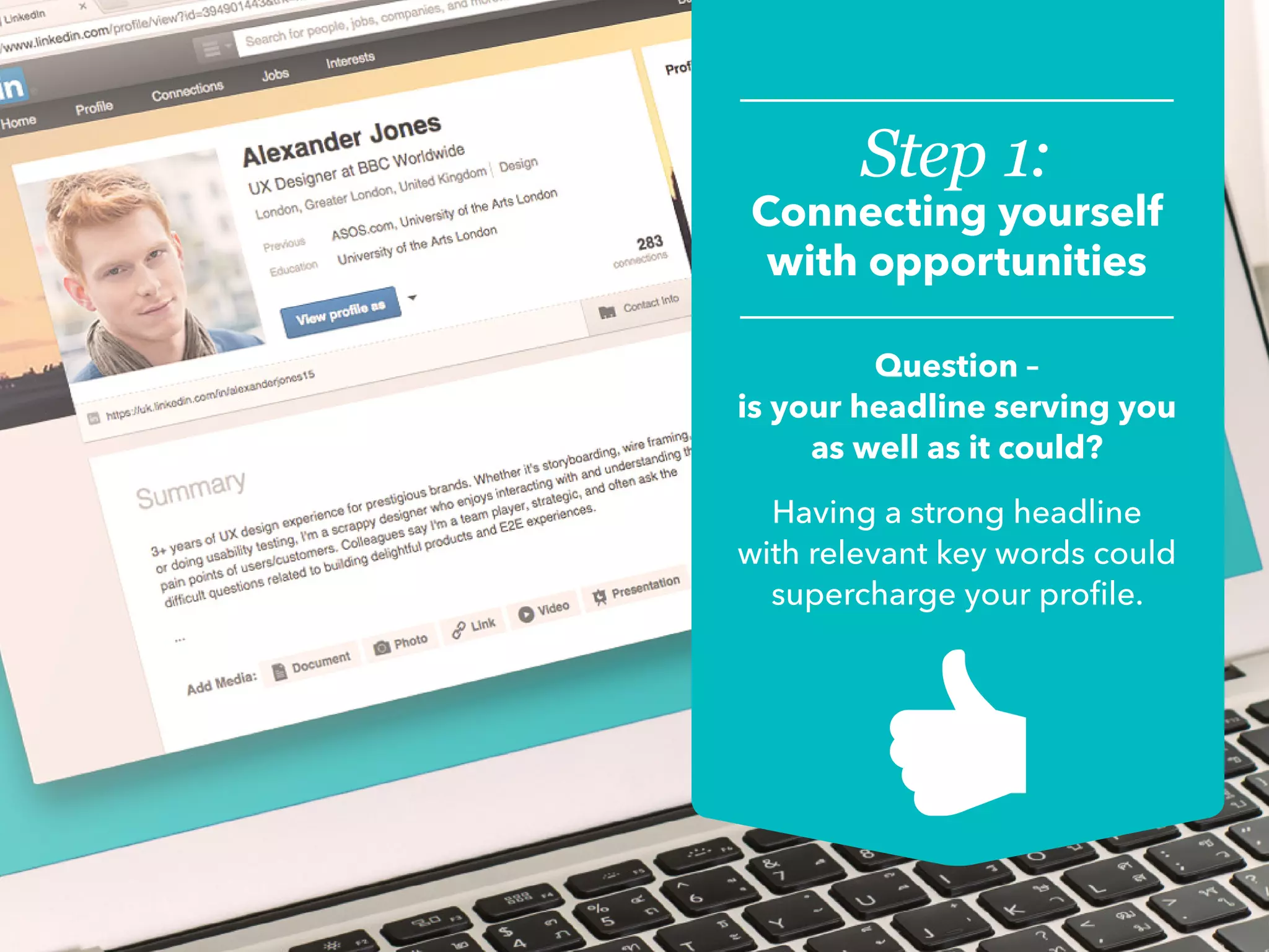 Step 1:
Connecting yourself
with opportunities
Question –
is your headline serving you
as well as it could?
Having a strong headline
with relevant key words could
supercharge your profile.
 