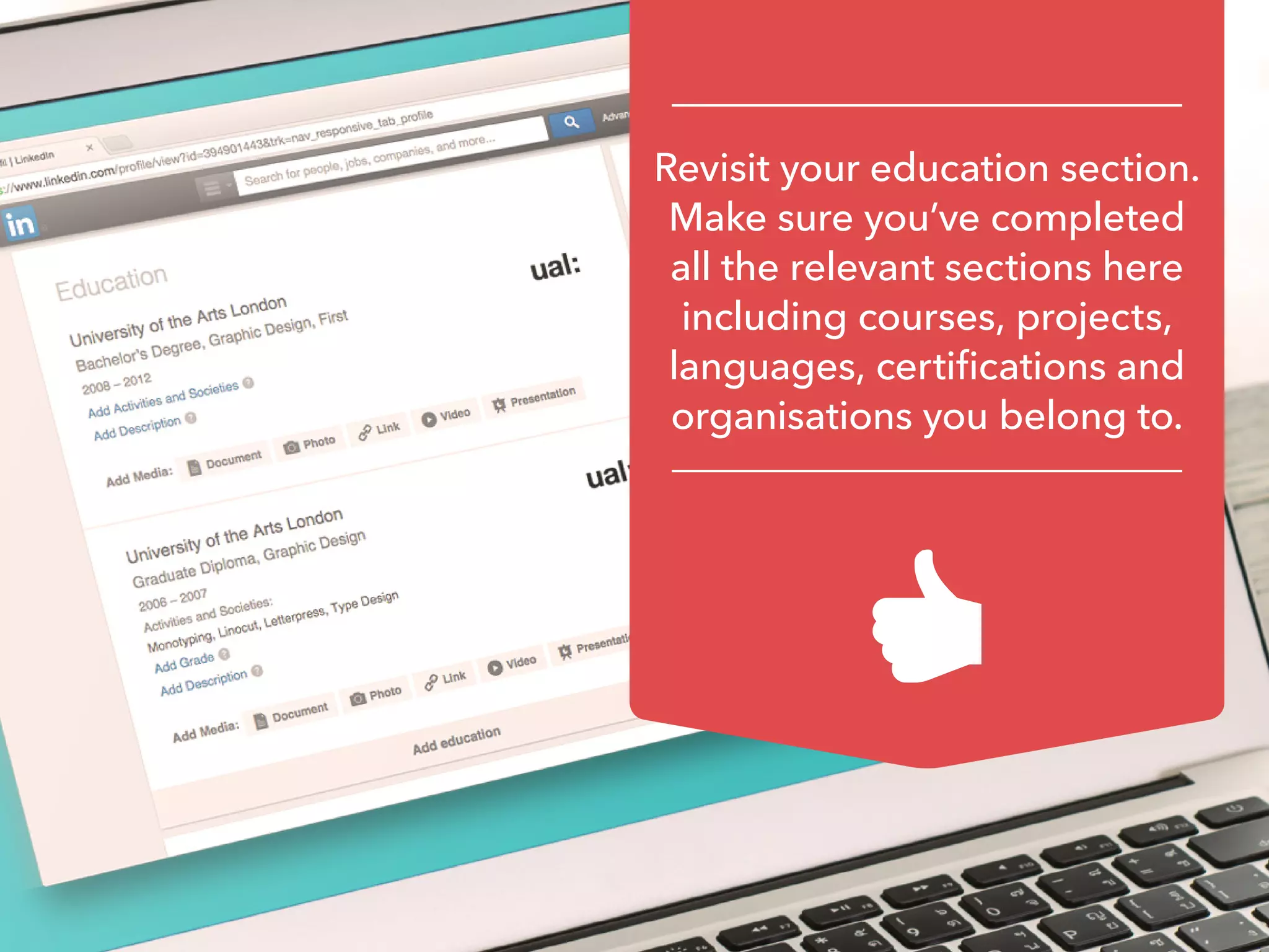 Revisit your education section.
Make sure you’ve completed
all the relevant sections here
including courses, projects,
languages, certifications and
organisations you belong to.
 