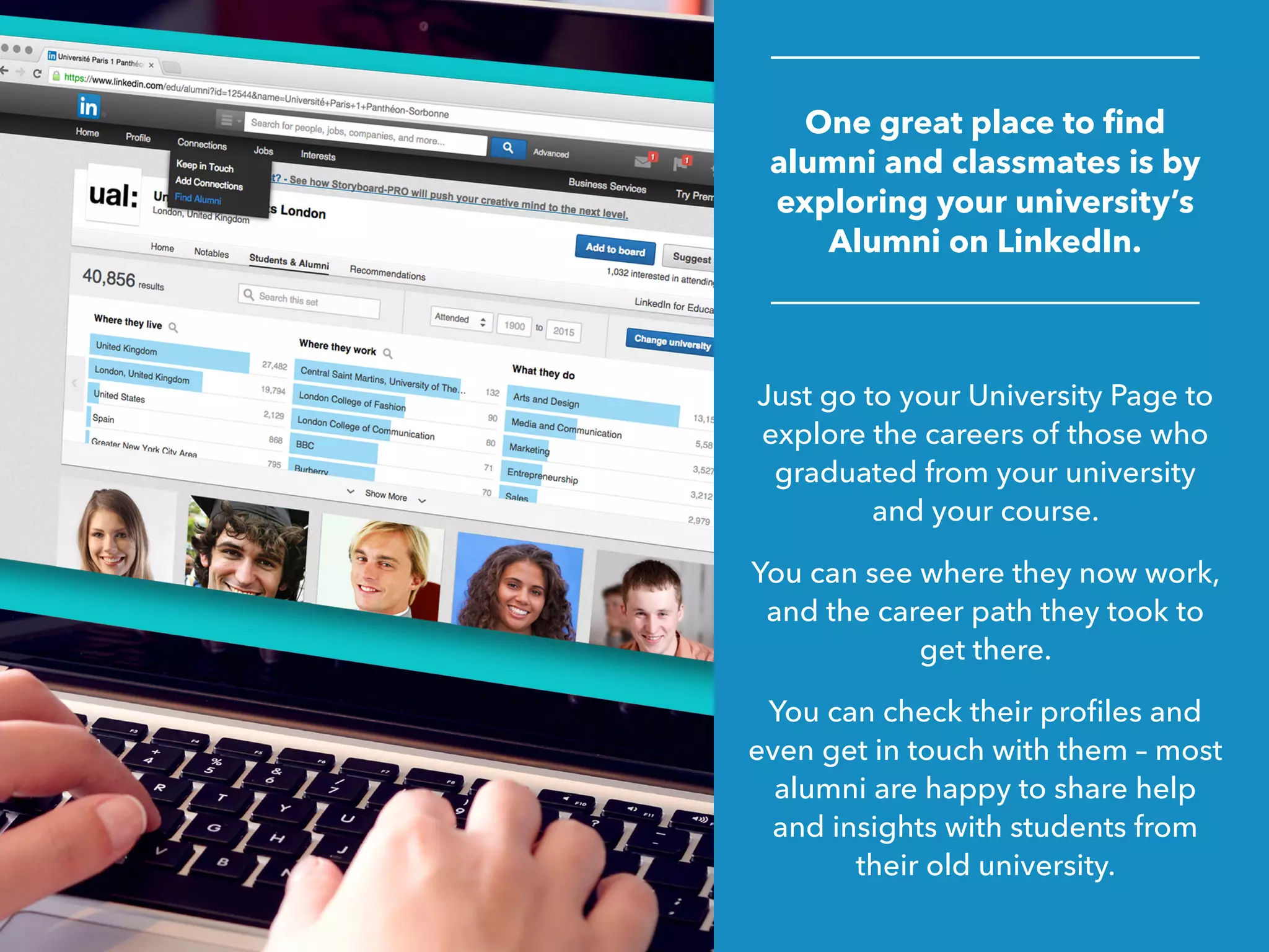 One great place to find
alumni and classmates is by
exploring your university’s
Alumni on LinkedIn.
Just go to your University Page to
explore the careers of those who
graduated from your university
and your course.
You can see where they now work,
and the career path they took to
get there.
You can check their profiles and
even get in touch with them – most
alumni are happy to share help
and insights with students from
their old university.
 