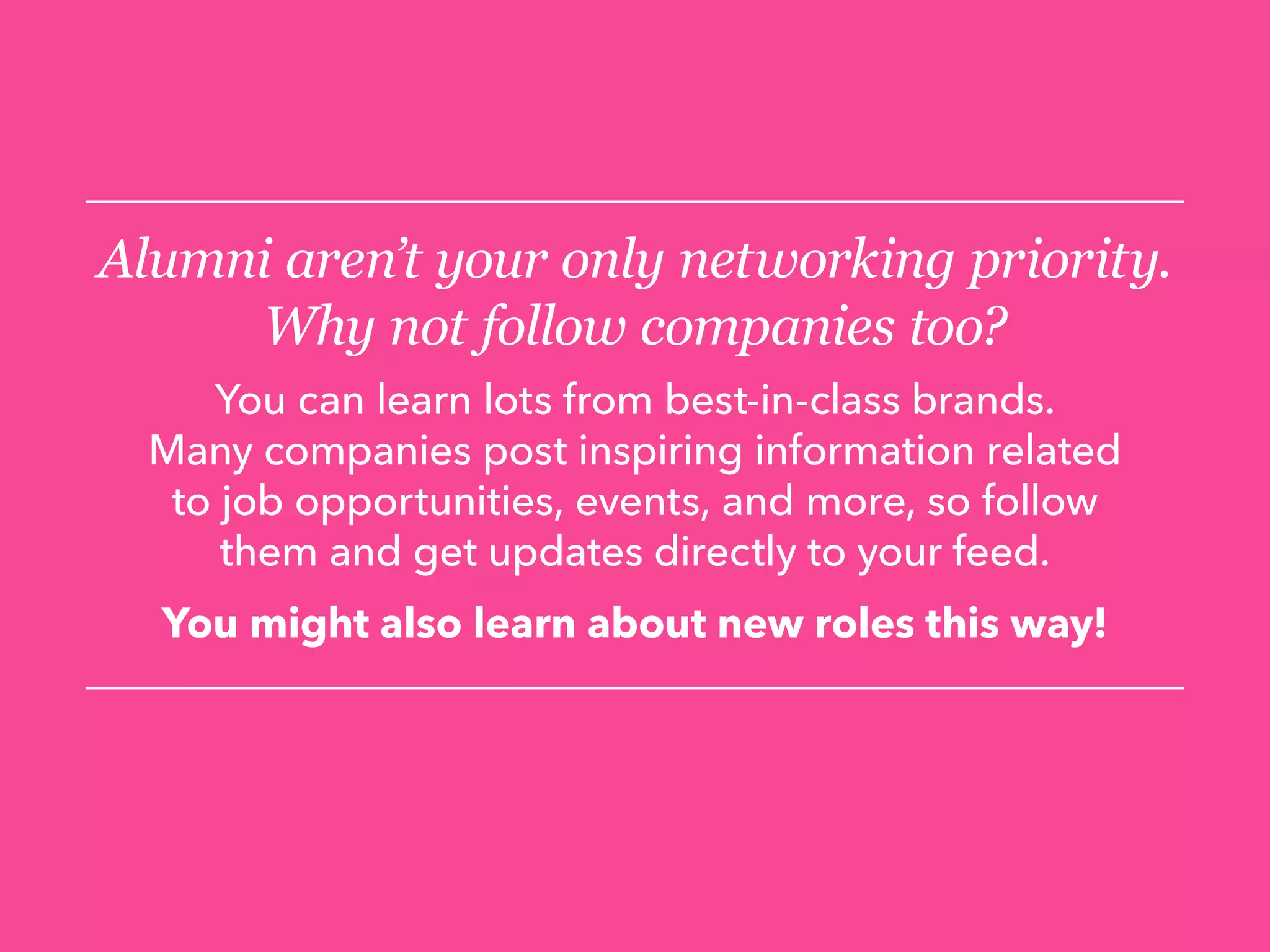 Alumni aren’t your only networking priority.
Why not follow companies too?
You can learn lots from best-in-class brands.
Many companies post inspiring information related
to job opportunities, events, and more, so follow
them and get updates directly to your feed.
You might also learn about new roles this way!
 