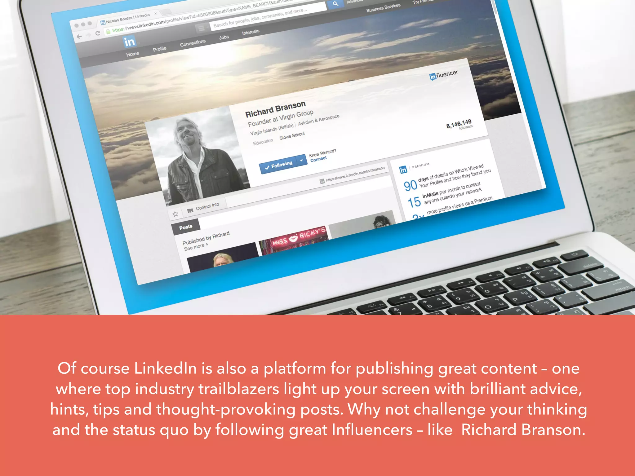 Of course LinkedIn is also a platform for publishing great content – one
where top industry trailblazers light up your screen with brilliant advice,
hints, tips and thought-provoking posts. Why not challenge your thinking
and the status quo by following great Influencers – like Richard Branson.
 