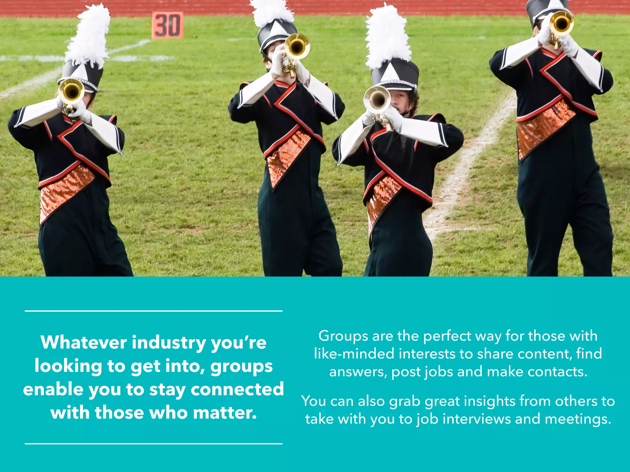 Whatever industry you’re
looking to get into, groups
enable you to stay connected
with those who matter.
Groups are the perfect way for those with
like-minded interests to share content, find
answers, post jobs and make contacts.
You can also grab great insights from others to
take with you to job interviews and meetings.
 