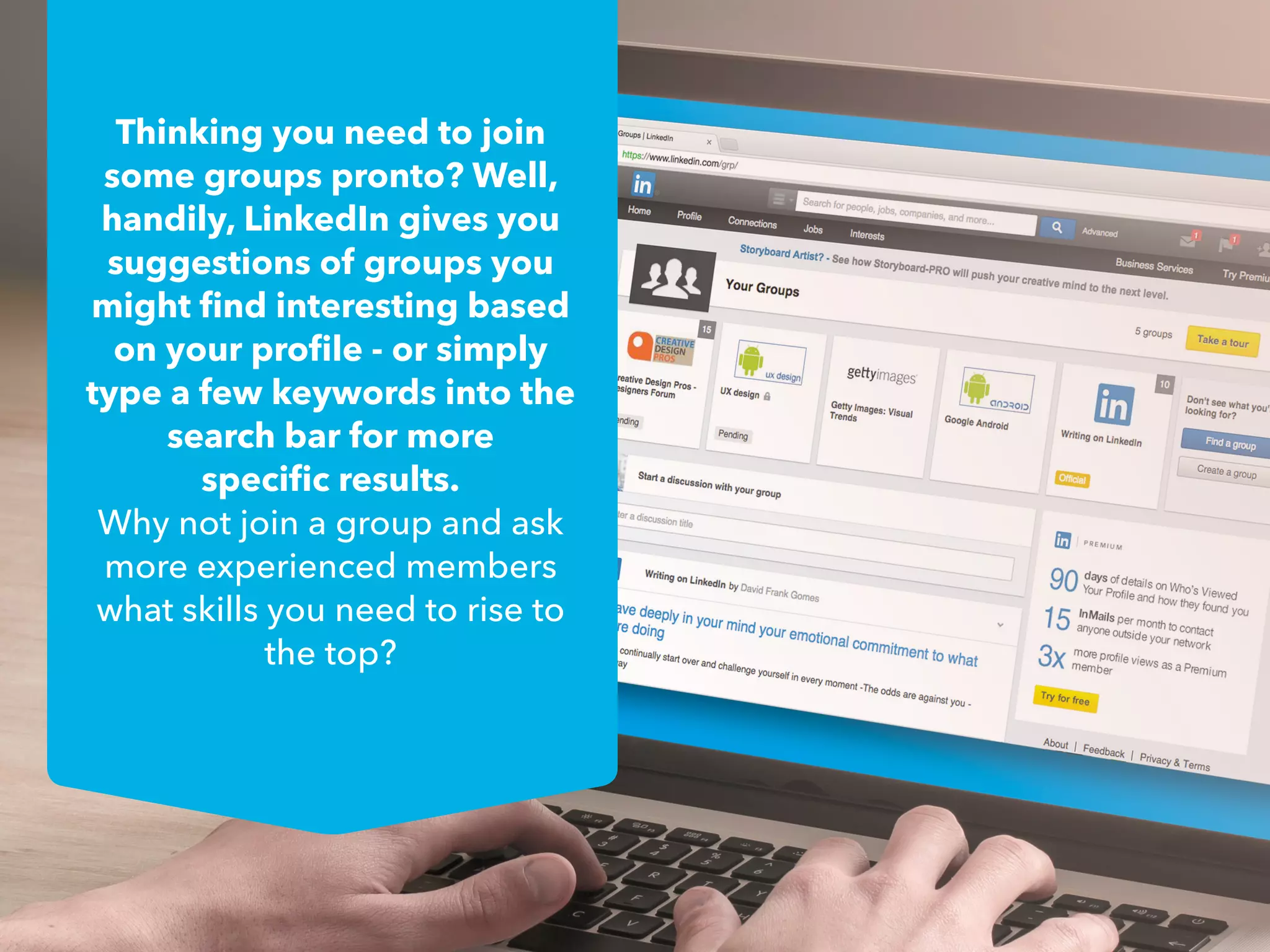 Thinking you need to join
some groups pronto? Well,
handily, LinkedIn gives you
suggestions of groups you
might find interesting based
on your profile - or simply
type a few keywords into the
search bar for more
specific results.
Why not join a group and ask
more experienced members
what skills you need to rise to
the top?
 