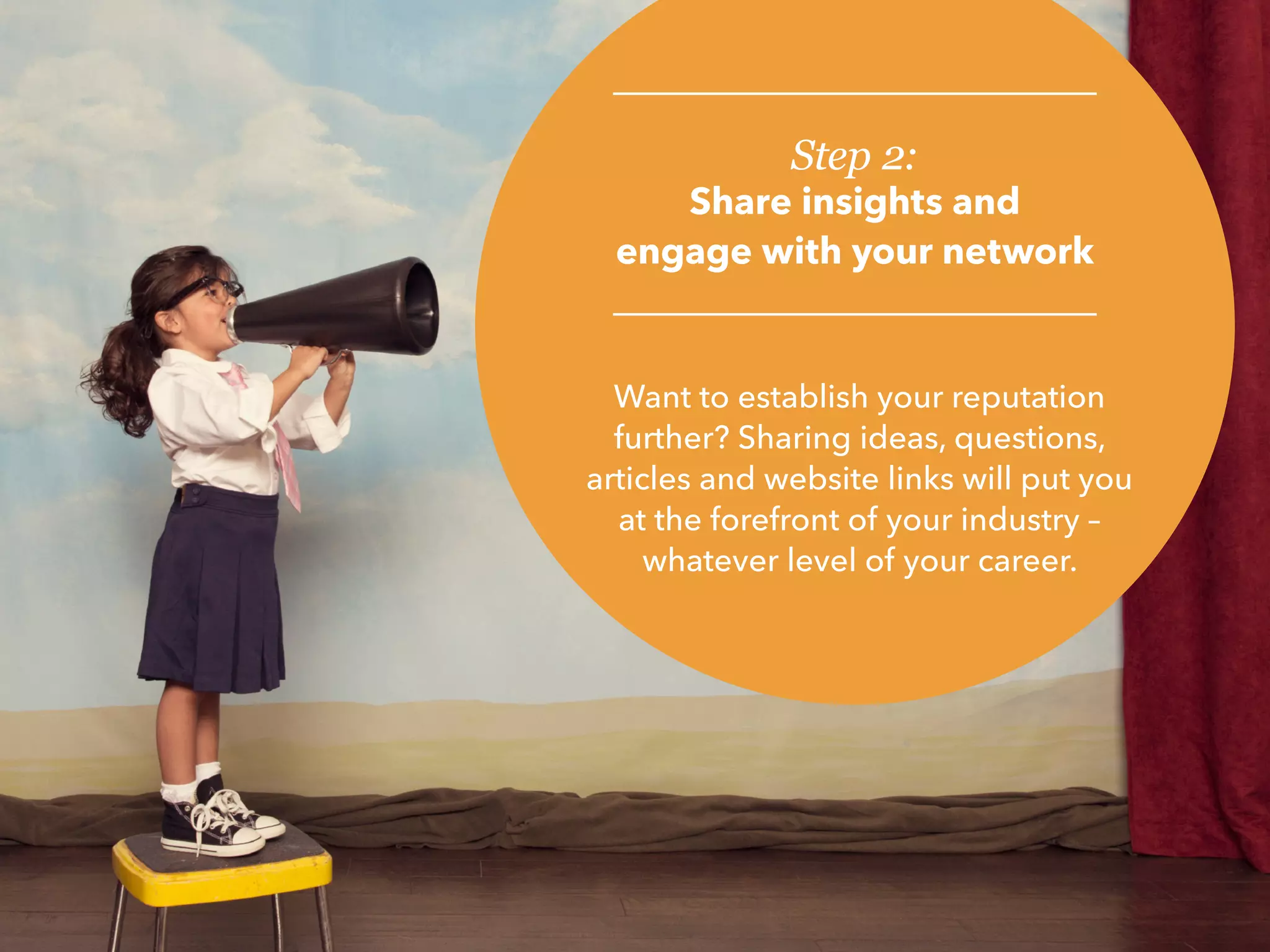 Step 2:
Share insights and
engage with your network
Want to establish your reputation
further? Sharing ideas, questions,
articles and website links will put you
at the forefront of your industry –
whatever level of your career.
 