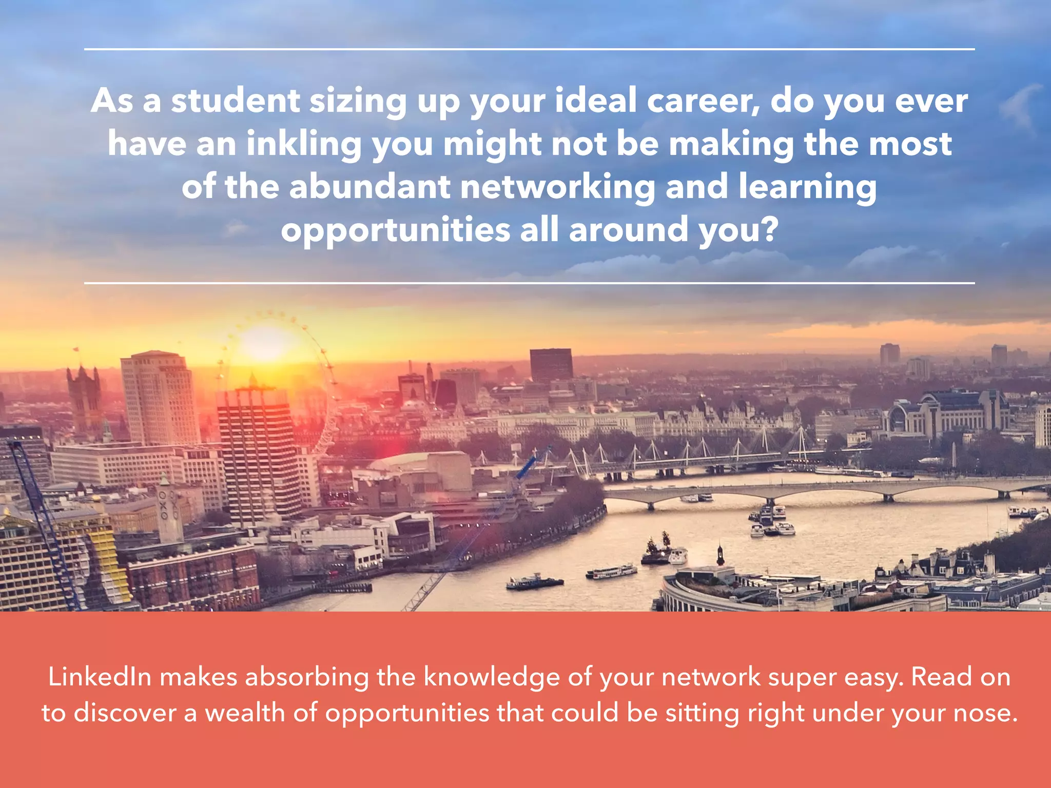 LinkedIn makes absorbing the knowledge of your network super easy. Read on
to discover a wealth of opportunities that could be sitting right under your nose.
As a student sizing up your ideal career, do you ever
have an inkling you might not be making the most
of the abundant networking and learning
opportunities all around you?
 