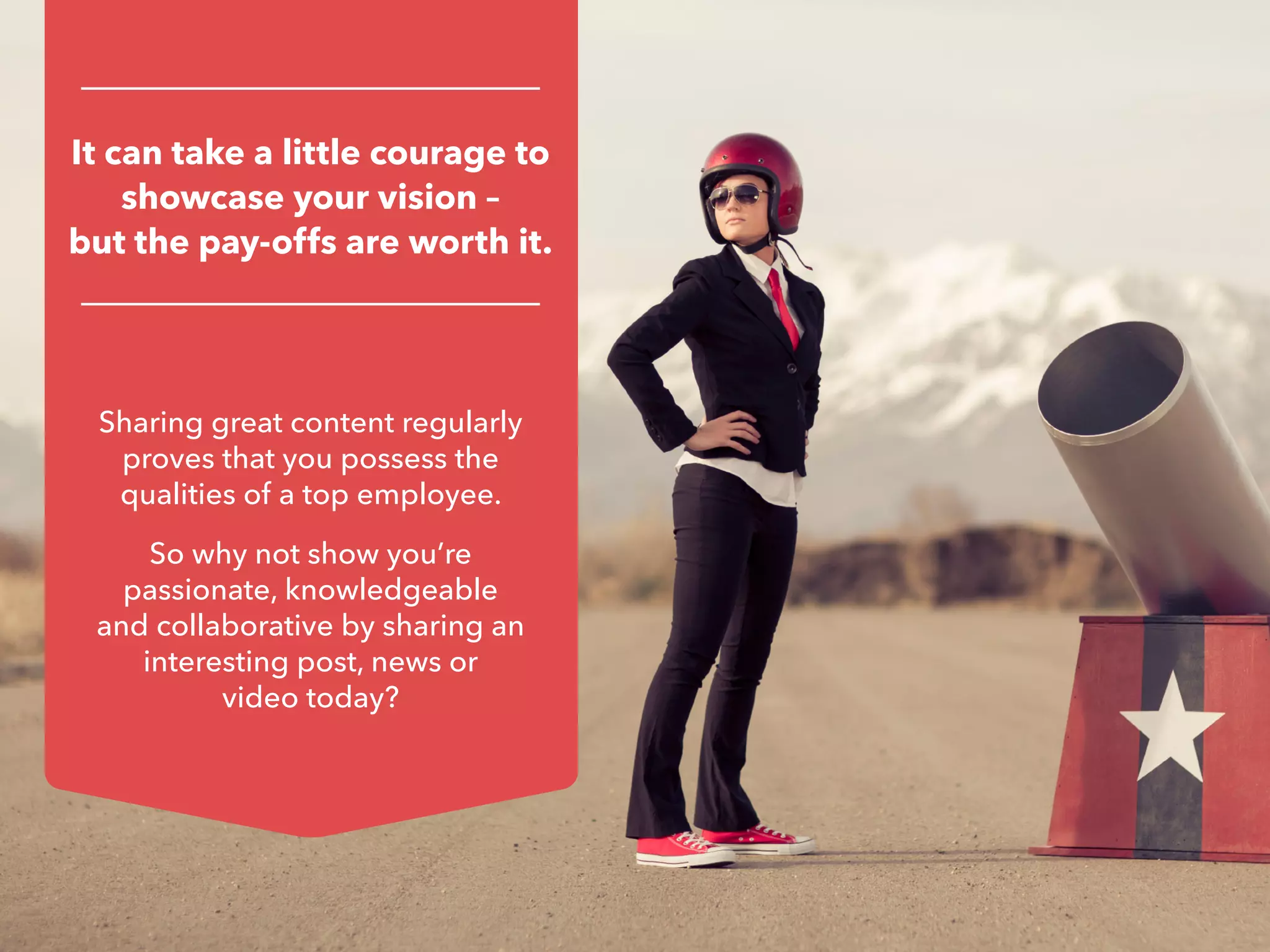 Sharing great content regularly
proves that you possess the
qualities of a top employee.
So why not show you’re
passionate, knowledgeable
and collaborative by sharing an
interesting post, news or
video today?
It can take a little courage to
showcase your vision –
but the pay-offs are worth it.
 