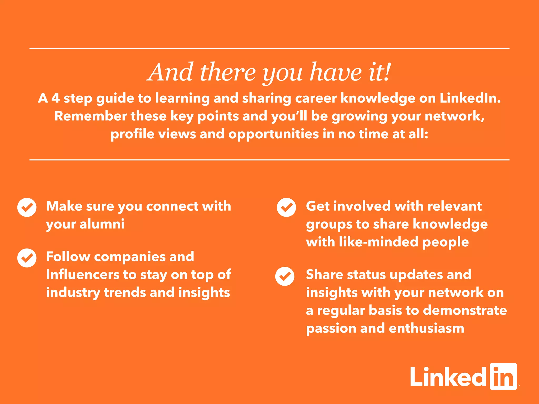 And there you have it!
A 4 step guide to learning and sharing career knowledge on LinkedIn.
Remember these key points and you’ll be growing your network,
profile views and opportunities in no time at all:
Make sure you connect with
your alumni
Follow companies and
Influencers to stay on top of
industry trends and insights
Get involved with relevant
groups to share knowledge
with like-minded people
Share status updates and
insights with your network on
a regular basis to demonstrate
passion and enthusiasm
 