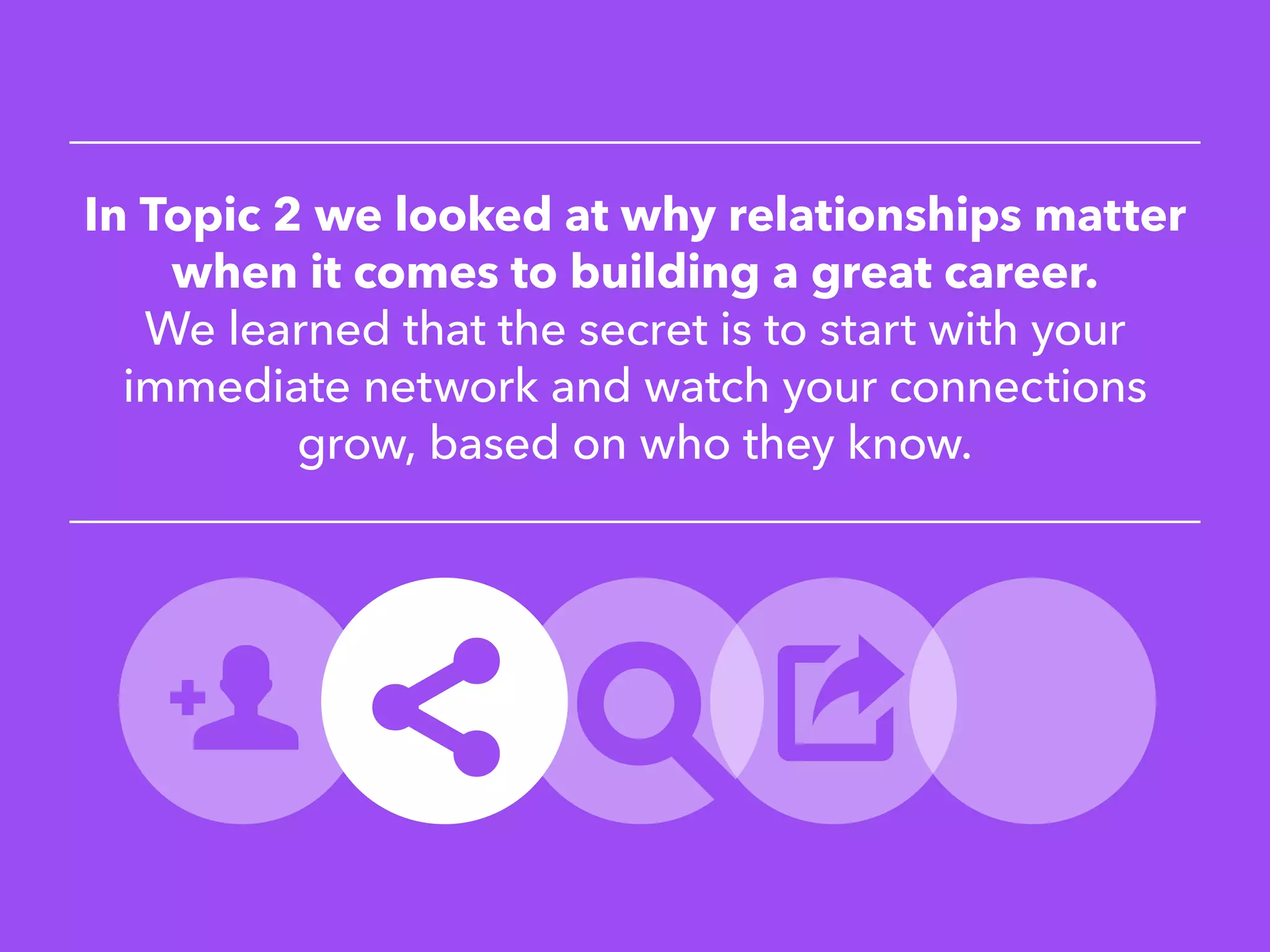 In Topic 2 we looked at why relationships matter
when it comes to building a great career.
We learned that the secret is to start with your
immediate network and watch your connections
grow, based on who they know.
 