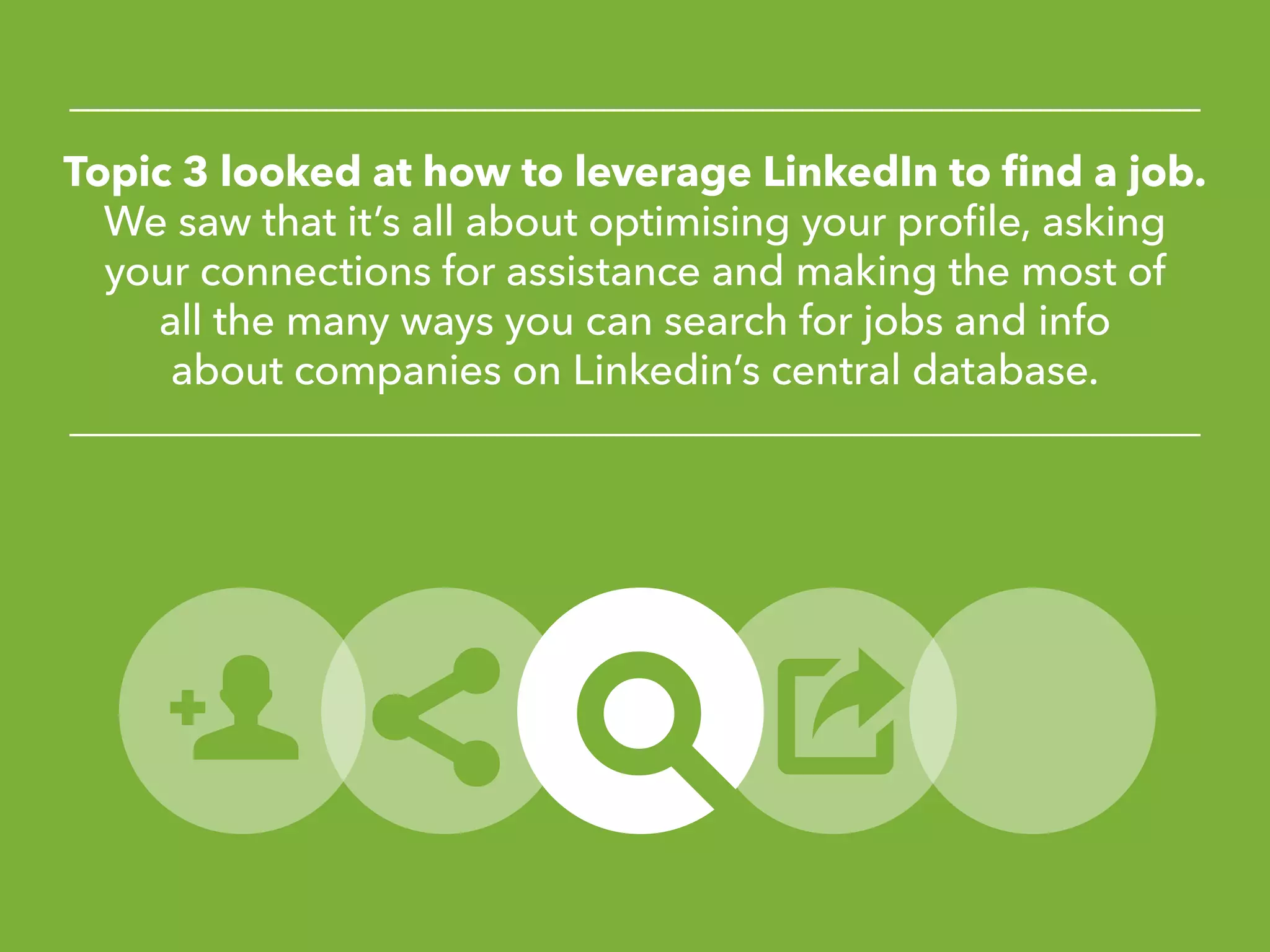 Topic 3 looked at how to leverage LinkedIn to find a job.
We saw that it’s all about optimising your profile, asking
your connections for assistance and making the most of
all the many ways you can search for jobs and info
about companies on Linkedin’s central database.
 