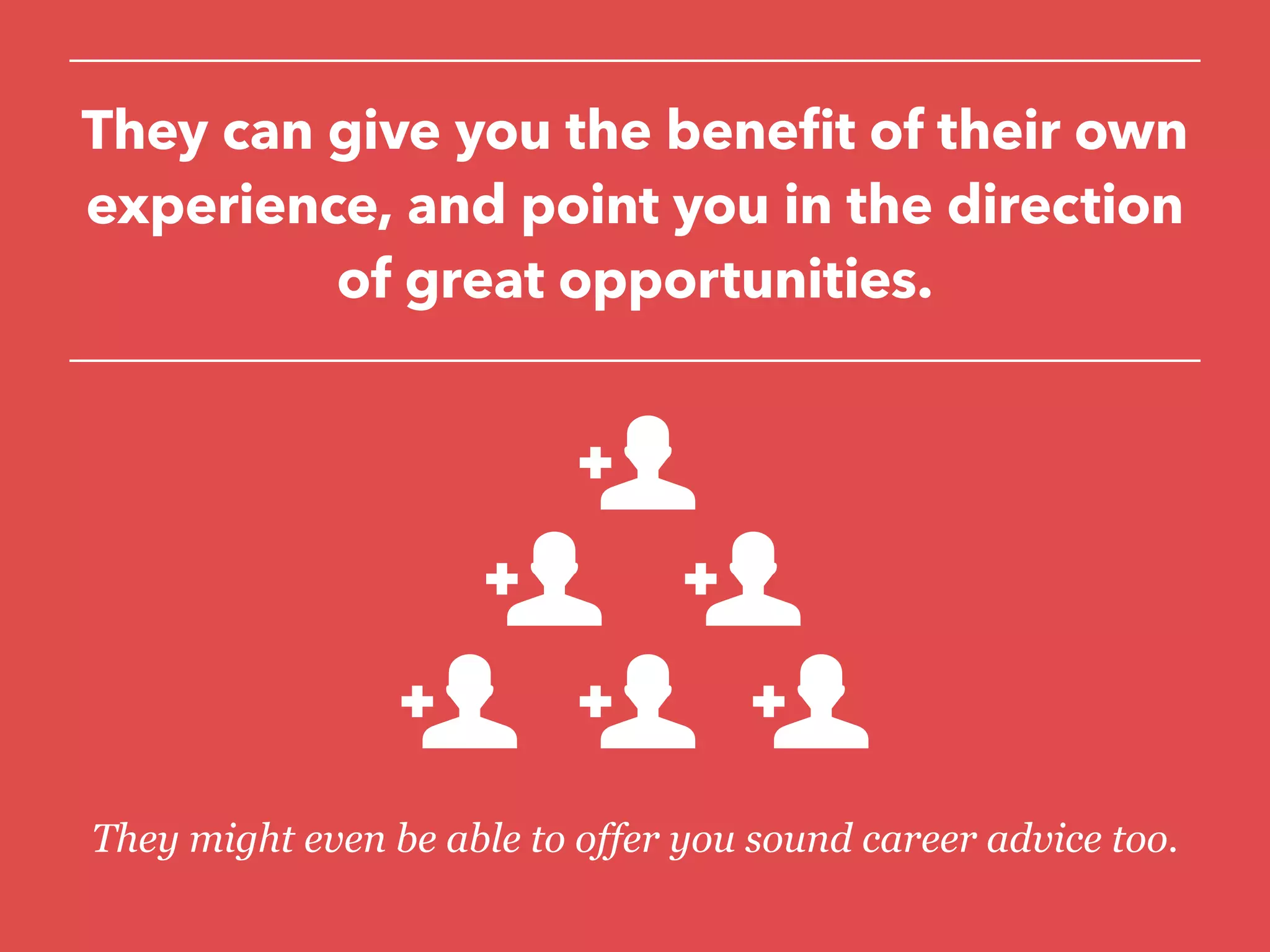 They can give you the benefit of their own
experience, and point you in the direction
of great opportunities.
They might even be able to offer you sound career advice too.
 