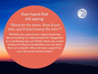 Ever heard that
old saying:
“Shoot for the moon. Even if you
miss, you’ll land among the stars”?
Whether you spend your nights dreaming
about working as a data analyst for Capgemini
or a marketing exec at L’Oreal, there are a wide
variety of industry trendsetters you can learn
from on LinkedIn. Why not have a search for
your favourite brands today?
 