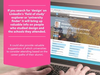 It could also provide valuable
suggestions of which universities
to consider attending based on the
career paths of their alumni.
If you search for ‘design’ on
LinkedIn’s ‘field of study’
explorer or ‘university
finder’ it will bring up
valuable info on people
who studied design and
the schools they attended.
 