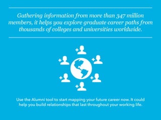 Gathering information from more than 347 million
members, it helps you explore graduate career paths from
thousands of colleges and universities worldwide.
Use the Alumni tool to start mapping your future career now. It could
help you build relationships that last throughout your working life.
 