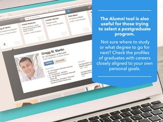 The Alumni tool is also
useful for those trying
to select a postgraduate
program.
Not sure where to study
or what degree to go for
next? Check the profiles
of graduates with careers
closely aligned to your own
personal goals.
 