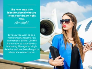 Let’s say you want to be a
marketing manager for an
international airline. Use the
Alumni tool to track down a
Marketing Manager at Virgin
America and see how she got to
where she wanted to be.
The next step is to
identify alumni who are
living your dream right
now.
Aim high!
 