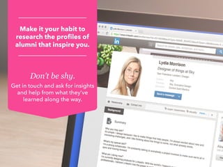 Don’t be shy.
Get in touch and ask for insights
and help from what they’ve
learned along the way.
Make it your habit to
research the profiles of
alumni that inspire you.
 