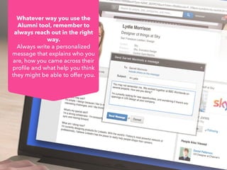 Whatever way you use the
Alumni tool, remember to
always reach out in the right
way.
Always write a personalized
message that explains who you
are, how you came across their
profile and what help you think
they might be able to offer you.
 