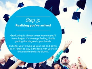 Step 3:
Realising you’ve arrived
Graduating is a bitter-sweet moment you’ll
never forget. It’s a strange feeling, finally
getting that degree in your hands.
But after you’ve hung up your cap and gown,
don’t forget to stay in the loop with your old
university friends and alumni.
 