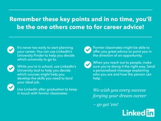 Remember these key points and in no time, you’ll
be the one others come to for career advice!
We wish you every success
forging your dream career
– go get ‘em!
It’s never too early to start planning
your career. You can use LinkedIn’s
University Finder to help you decide
which university to go to.
While you’re in school, use LinkedIn’s
University tool to help you decide
which courses might help you
develop the skills you need to land
your ideal job.
Use LinkedIn after graduation to keep
in touch with former classmates.
Former classmates might be able to
offer you great advice or point you in
the direction of an opportunity.
When you reach out to people, make
sure you’re doing it the right way. Send
a personalised message explaining
who you are and how the person can
help.
 