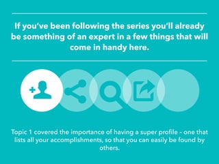 If you’ve been following the series you’ll already
be something of an expert in a few things that will
come in handy here.
Topic 1 covered the importance of having a super profile – one that
lists all your accomplishments, so that you can easily be found by
others.
 