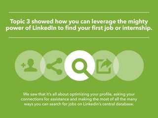 Topic 3 showed how you can leverage the mighty
power of LinkedIn to find your first job or internship.
We saw that it’s all about optimizing your profile, asking your
connections for assistance and making the most of all the many
ways you can search for jobs on Linkedin’s central database.
 