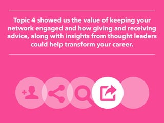 Topic 4 showed us the value of keeping your
network engaged and how giving and receiving
advice, along with insights from thought leaders
could help transform your career.
 