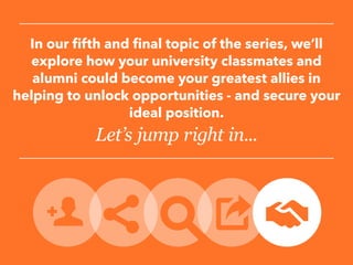 In our fifth and final topic of the series, we’ll
explore how your university classmates and
alumni could become your greatest allies in
helping to unlock opportunities - and secure your
ideal position.
Let’s jump right in...
 